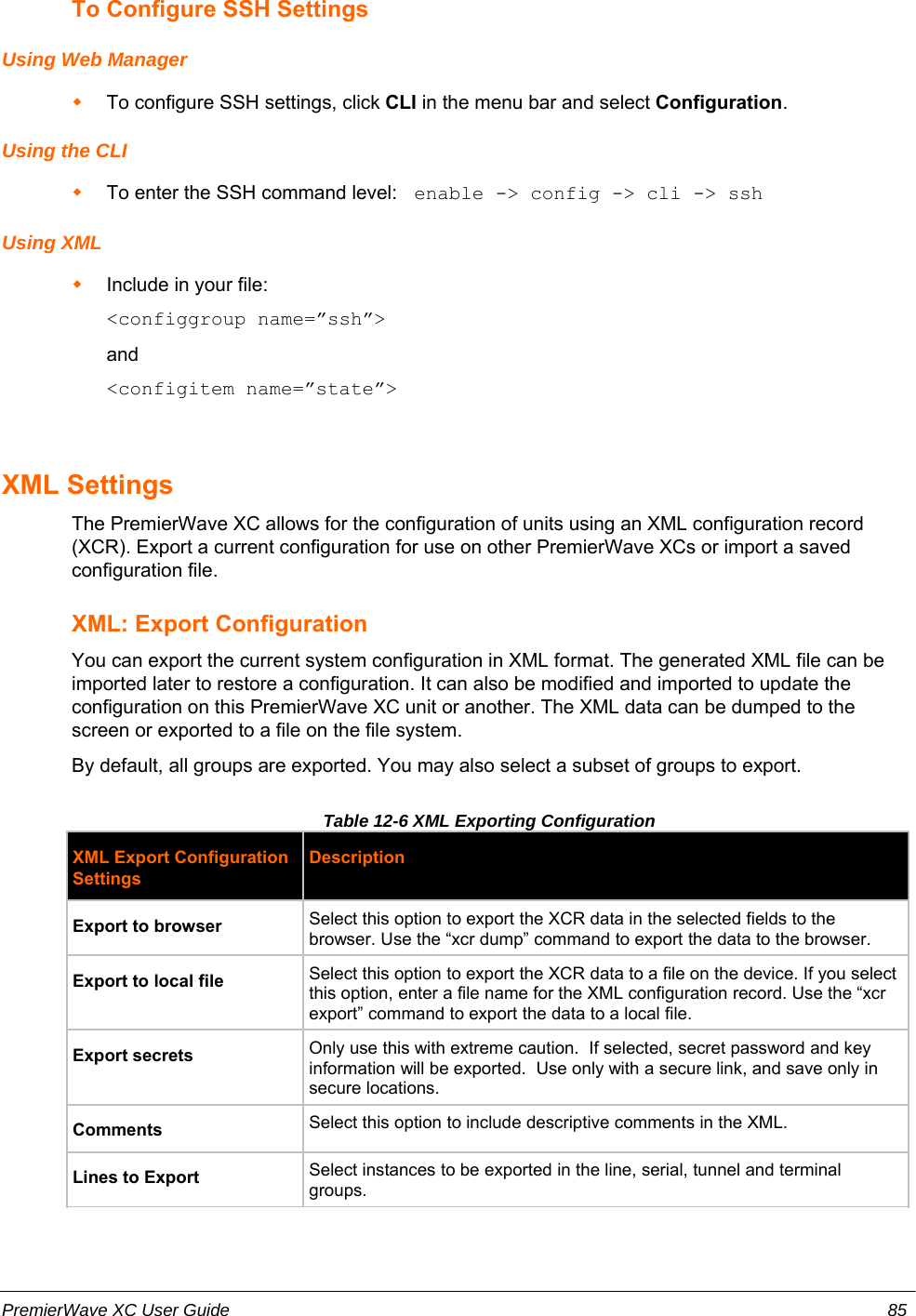 To Configure SSH SettingsUsing Web ManagerTo configure SSH settings, click CLI in the menu bar and select Configuration.Using the CLITo enter the SSH command level:  enable -&gt; config -&gt; cli -&gt; sshUsing XMLInclude in your file:  &lt;configgroup name=”ssh”&gt;and&lt;configitem name=”state”&gt;XML SettingsThe PremierWave XC allows for the configuration of units using an XML configuration record(XCR). Export a current configuration for use on other PremierWave XCs or import a savedconfiguration file. XML: Export ConfigurationYou can export the current system configuration in XML format. The generated XML file can beimported later to restore a configuration. It can also be modified and imported to update theconfiguration on this PremierWave XC unit or another. The XML data can be dumped to thescreen or exported to a file on the file system.By default, all groups are exported. You may also select a subset of groups to export.Table 12-6 XML Exporting ConfigurationXML Export ConfigurationSettingsDescriptionExport to browser Select this option to export the XCR data in the selected fields to thebrowser. Use the “xcr dump” command to export the data to the browser.Export to local file  Select this option to export the XCR data to a file on the device. If you selectthis option, enter a file name for the XML configuration record. Use the “xcrexport” command to export the data to a local file.Export secrets Only use this with extreme caution.  If selected, secret password and keyinformation will be exported.  Use only with a secure link, and save only insecure locations.Comments Select this option to include descriptive comments in the XML.Lines to Export Select instances to be exported in the line, serial, tunnel and terminalgroups. PremierWave XC User Guide 85