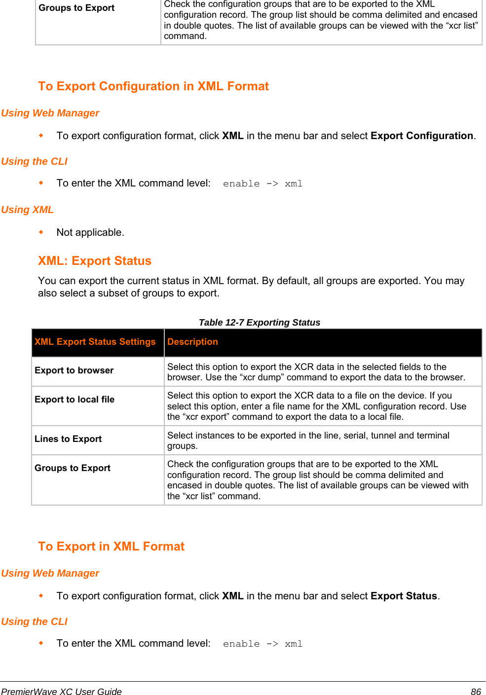 Groups to Export Check the configuration groups that are to be exported to the XMLconfiguration record. The group list should be comma delimited and encasedin double quotes. The list of available groups can be viewed with the “xcr list”command.To Export Configuration in XML FormatUsing Web ManagerTo export configuration format, click XML in the menu bar and select Export Configuration.Using the CLITo enter the XML command level:  enable -&gt; xmlUsing XMLNot applicable.XML: Export StatusYou can export the current status in XML format. By default, all groups are exported. You mayalso select a subset of groups to export.Table 12-7 Exporting StatusXML Export Status Settings DescriptionExport to browser Select this option to export the XCR data in the selected fields to thebrowser. Use the “xcr dump” command to export the data to the browser.Export to local file  Select this option to export the XCR data to a file on the device. If youselect this option, enter a file name for the XML configuration record. Usethe “xcr export” command to export the data to a local file.Lines to Export Select instances to be exported in the line, serial, tunnel and terminalgroups. Groups to Export Check the configuration groups that are to be exported to the XMLconfiguration record. The group list should be comma delimited andencased in double quotes. The list of available groups can be viewed withthe “xcr list” command.To Export in XML FormatUsing Web ManagerTo export configuration format, click XML in the menu bar and select Export Status.Using the CLITo enter the XML command level:  enable -&gt; xmlPremierWave XC User Guide 86