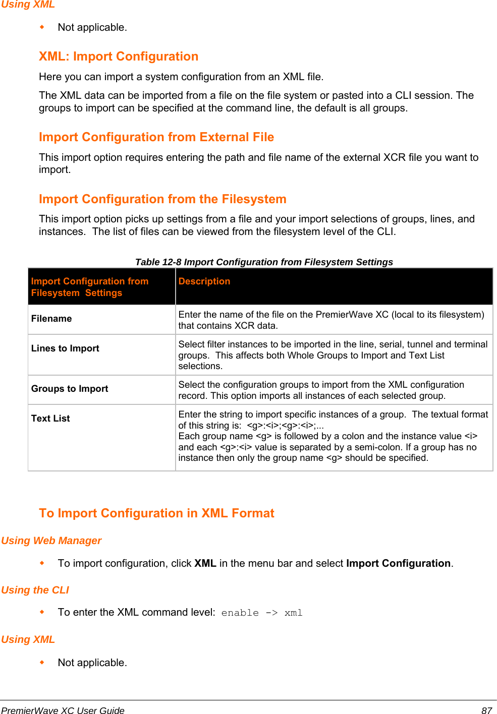 Using XMLNot applicable.XML: Import ConfigurationHere you can import a system configuration from an XML file. The XML data can be imported from a file on the file system or pasted into a CLI session. Thegroups to import can be specified at the command line, the default is all groups.Import Configuration from External FileThis import option requires entering the path and file name of the external XCR file you want toimport. Import Configuration from the FilesystemThis import option picks up settings from a file and your import selections of groups, lines, andinstances.  The list of files can be viewed from the filesystem level of the CLI.Table 12-8 Import Configuration from Filesystem Settings Import Configuration fromFilesystem  SettingsDescriptionFilename Enter the name of the file on the PremierWave XC (local to its filesystem)that contains XCR data.Lines to Import Select filter instances to be imported in the line, serial, tunnel and terminalgroups.  This affects both Whole Groups to Import and Text Listselections.Groups to Import Select the configuration groups to import from the XML configurationrecord. This option imports all instances of each selected group.Text List Enter the string to import specific instances of a group.  The textual formatof this string is:  &lt;g&gt;:&lt;i&gt;;&lt;g&gt;:&lt;i&gt;;...Each group name &lt;g&gt; is followed by a colon and the instance value &lt;i&gt;and each &lt;g&gt;:&lt;i&gt; value is separated by a semi-colon. If a group has noinstance then only the group name &lt;g&gt; should be specified. To Import Configuration in XML FormatUsing Web ManagerTo import configuration, click XML in the menu bar and select Import Configuration.Using the CLITo enter the XML command level:  enable -&gt; xmlUsing XMLNot applicable.PremierWave XC User Guide 87