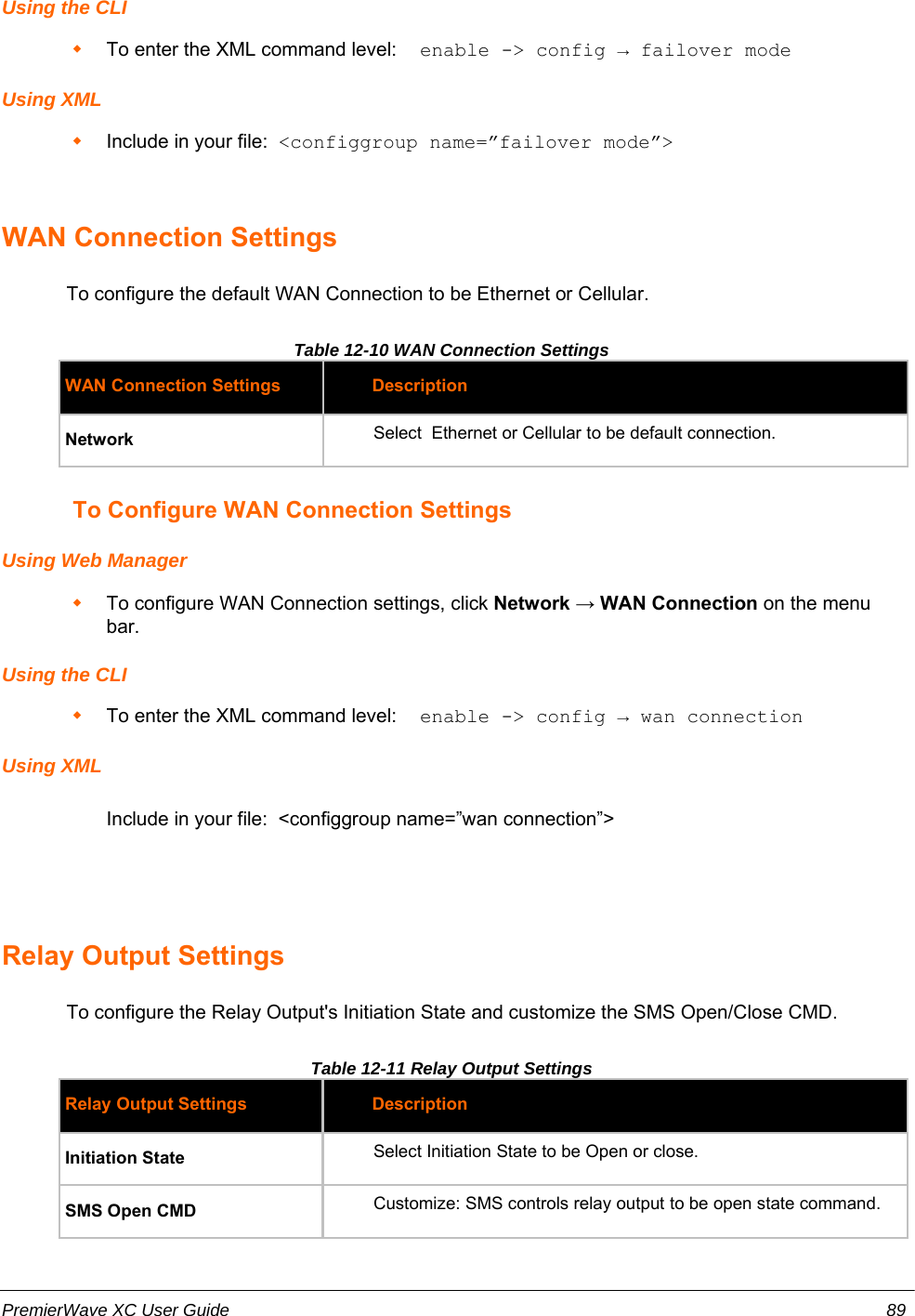 Using the CLITo enter the XML command level:  enable -&gt; config → failover modeUsing XMLInclude in your file:  &lt;configgroup name=”failover mode”&gt;WAN Connection Settings            To configure the default WAN Connection to be Ethernet or Cellular.Table 12-10 WAN Connection Settings WAN Connection Settings DescriptionNetwork Select  Ethernet or Cellular to be default connection.           To Configure WAN Connection SettingsUsing Web ManagerTo configure WAN Connection settings, click Network → WAN Connection on the menubar.Using the CLITo enter the XML command level:  enable -&gt; config → wan connectionUsing XML Include in your file:  &lt;configgroup name=”wan connection”&gt;Relay Output Settings            To configure the Relay Output&apos;s Initiation State and customize the SMS Open/Close CMD.Table 12-11 Relay Output Settings Relay Output Settings DescriptionInitiation State Select Initiation State to be Open or close.SMS Open CMD Customize: SMS controls relay output to be open state command.PremierWave XC User Guide 89