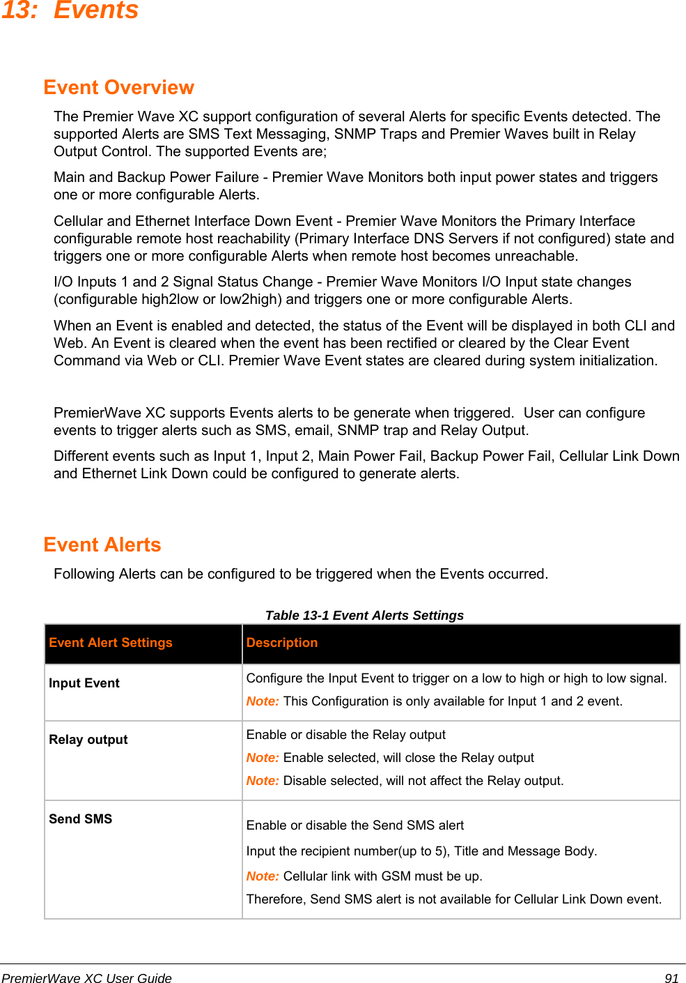 13: Events Event OverviewThe Premier Wave XC support configuration of several Alerts for specific Events detected. Thesupported Alerts are SMS Text Messaging, SNMP Traps and Premier Waves built in RelayOutput Control. The supported Events are;Main and Backup Power Failure - Premier Wave Monitors both input power states and triggersone or more configurable Alerts.Cellular and Ethernet Interface Down Event - Premier Wave Monitors the Primary Interfaceconfigurable remote host reachability (Primary Interface DNS Servers if not configured) state andtriggers one or more configurable Alerts when remote host becomes unreachable.I/O Inputs 1 and 2 Signal Status Change - Premier Wave Monitors I/O Input state changes(configurable high2low or low2high) and triggers one or more configurable Alerts.When an Event is enabled and detected, the status of the Event will be displayed in both CLI andWeb. An Event is cleared when the event has been rectified or cleared by the Clear EventCommand via Web or CLI. Premier Wave Event states are cleared during system initialization.PremierWave XC supports Events alerts to be generate when triggered.  User can configureevents to trigger alerts such as SMS, email, SNMP trap and Relay Output.Different events such as Input 1, Input 2, Main Power Fail, Backup Power Fail, Cellular Link Downand Ethernet Link Down could be configured to generate alerts.Event AlertsFollowing Alerts can be configured to be triggered when the Events occurred.Table 13-1 Event Alerts Settings Event Alert Settings DescriptionInput Event Configure the Input Event to trigger on a low to high or high to low signal.Note: This Configuration is only available for Input 1 and 2 event.Relay output Enable or disable the Relay outputNote: Enable selected, will close the Relay outputNote: Disable selected, will not affect the Relay output.Send SMS Enable or disable the Send SMS alertInput the recipient number(up to 5), Title and Message Body.Note: Cellular link with GSM must be up.Therefore, Send SMS alert is not available for Cellular Link Down event.PremierWave XC User Guide 91