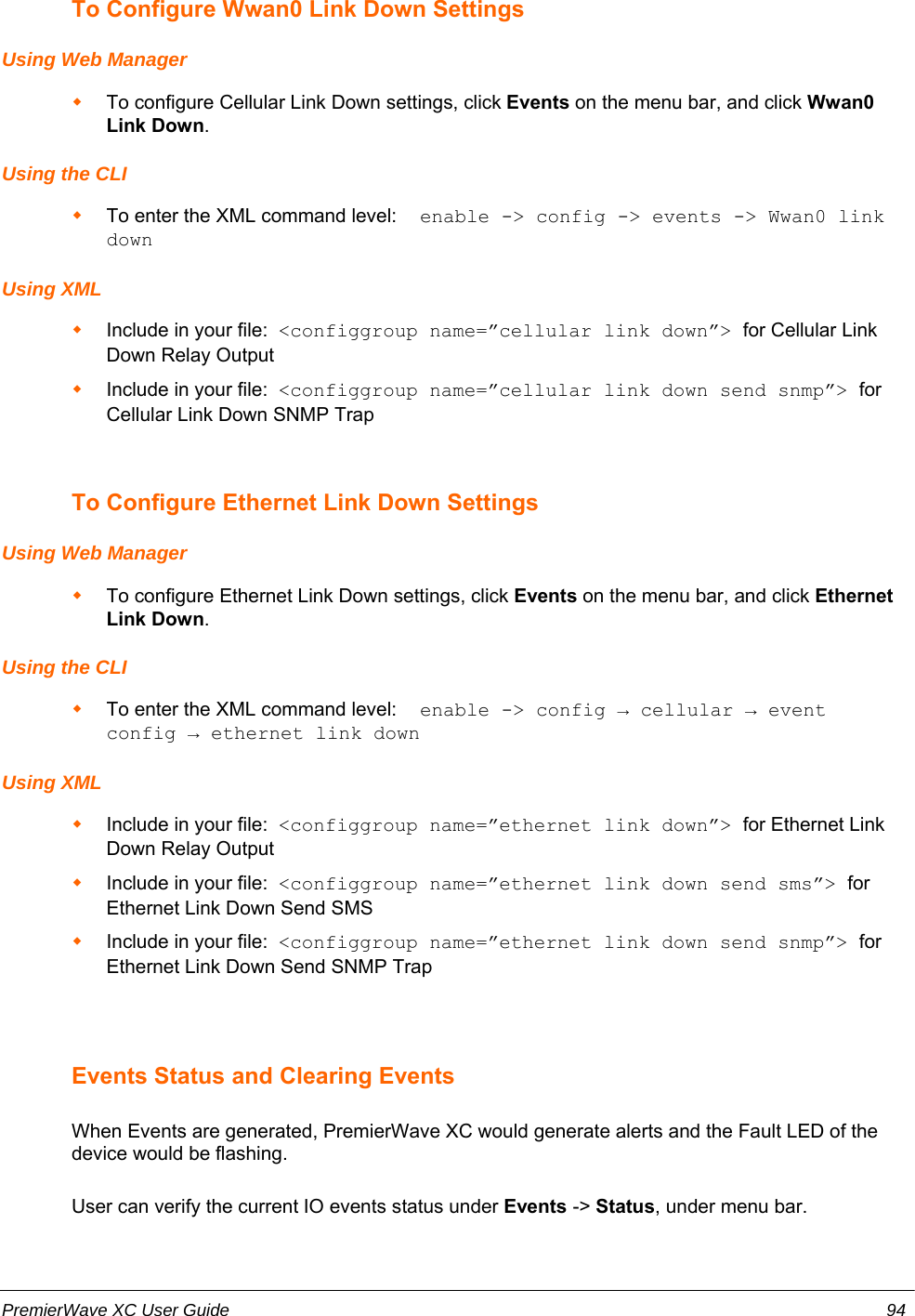 To Configure Wwan0 Link Down SettingsUsing Web ManagerTo configure Cellular Link Down settings, click Events on the menu bar, and click Wwan0Link Down.Using the CLITo enter the XML command level:  enable -&gt; config -&gt; events -&gt; Wwan0 linkdownUsing XMLInclude in your file:  &lt;configgroup name=”cellular link down”&gt; for Cellular LinkDown Relay OutputInclude in your file:  &lt;configgroup name=”cellular link down send snmp”&gt; forCellular Link Down SNMP TrapTo Configure Ethernet Link Down SettingsUsing Web ManagerTo configure Ethernet Link Down settings, click Events on the menu bar, and click EthernetLink Down.Using the CLITo enter the XML command level:  enable -&gt; config → cellular → eventconfig → ethernet link downUsing XMLInclude in your file:  &lt;configgroup name=”ethernet link down”&gt; for Ethernet LinkDown Relay OutputInclude in your file:  &lt;configgroup name=”ethernet link down send sms”&gt; forEthernet Link Down Send SMSInclude in your file:  &lt;configgroup name=”ethernet link down send snmp”&gt; forEthernet Link Down Send SNMP TrapEvents Status and Clearing EventsWhen Events are generated, PremierWave XC would generate alerts and the Fault LED of thedevice would be flashing. User can verify the current IO events status under Events -&gt; Status, under menu bar.PremierWave XC User Guide 94