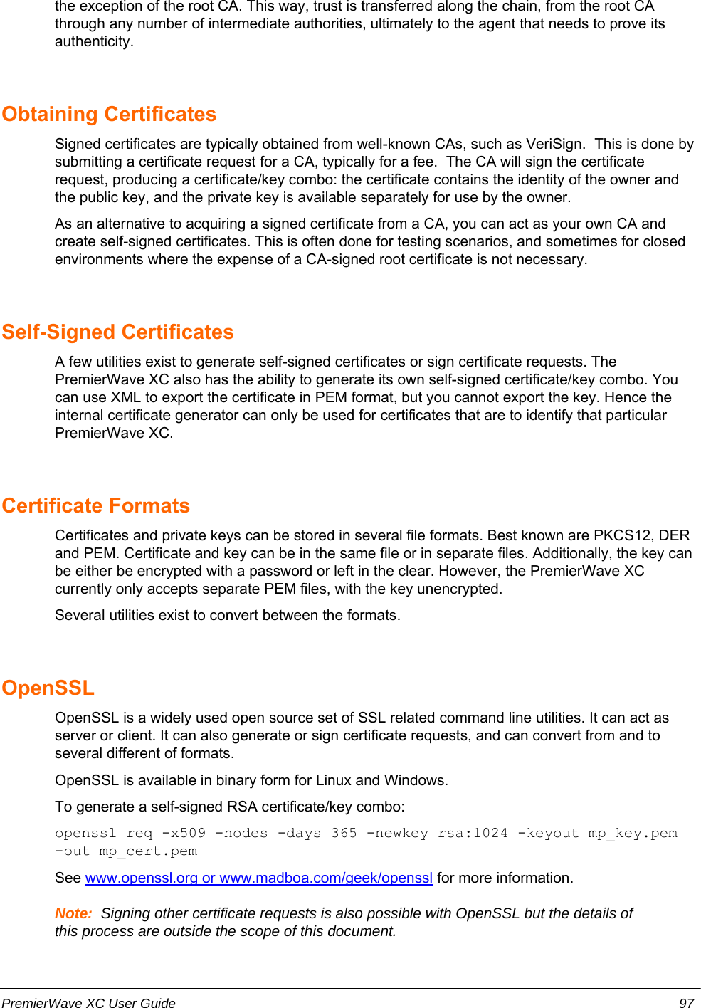 the exception of the root CA. This way, trust is transferred along the chain, from the root CAthrough any number of intermediate authorities, ultimately to the agent that needs to prove itsauthenticity. Obtaining CertificatesSigned certificates are typically obtained from well-known CAs, such as VeriSign.  This is done bysubmitting a certificate request for a CA, typically for a fee.  The CA will sign the certificaterequest, producing a certificate/key combo: the certificate contains the identity of the owner andthe public key, and the private key is available separately for use by the owner.As an alternative to acquiring a signed certificate from a CA, you can act as your own CA andcreate self-signed certificates. This is often done for testing scenarios, and sometimes for closedenvironments where the expense of a CA-signed root certificate is not necessary.Self-Signed CertificatesA few utilities exist to generate self-signed certificates or sign certificate requests. ThePremierWave XC also has the ability to generate its own self-signed certificate/key combo. Youcan use XML to export the certificate in PEM format, but you cannot export the key. Hence theinternal certificate generator can only be used for certificates that are to identify that particularPremierWave XC.Certificate FormatsCertificates and private keys can be stored in several file formats. Best known are PKCS12, DERand PEM. Certificate and key can be in the same file or in separate files. Additionally, the key canbe either be encrypted with a password or left in the clear. However, the PremierWave XCcurrently only accepts separate PEM files, with the key unencrypted.Several utilities exist to convert between the formats.OpenSSLOpenSSL is a widely used open source set of SSL related command line utilities. It can act asserver or client. It can also generate or sign certificate requests, and can convert from and toseveral different of formats.OpenSSL is available in binary form for Linux and Windows.To generate a self-signed RSA certificate/key combo:openssl req -x509 -nodes -days 365 -newkey rsa:1024 -keyout mp_key.pem-out mp_cert.pemSee www.openssl.org or www.madboa.com/geek/openssl for more information.Note:  Signing other certificate requests is also possible with OpenSSL but the details ofthis process are outside the scope of this document.PremierWave XC User Guide 97