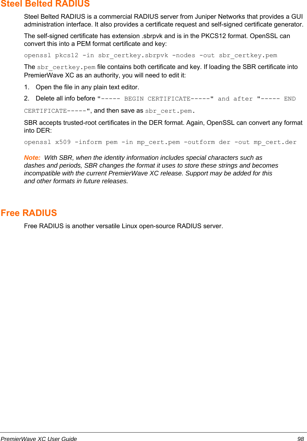 Steel Belted RADIUSSteel Belted RADIUS is a commercial RADIUS server from Juniper Networks that provides a GUIadministration interface. It also provides a certificate request and self-signed certificate generator.The self-signed certificate has extension .sbrpvk and is in the PKCS12 format. OpenSSL canconvert this into a PEM format certificate and key:openssl pkcs12 -in sbr_certkey.sbrpvk -nodes -out sbr_certkey.pemThe sbr_certkey.pem file contains both certificate and key. If loading the SBR certificate intoPremierWave XC as an authority, you will need to edit it:1. Open the file in any plain text editor.2. Delete all info before &quot;----- BEGIN CERTIFICATE-----&quot; and after &quot;----- ENDCERTIFICATE-----&quot;, and then save as sbr_cert.pem.SBR accepts trusted-root certificates in the DER format. Again, OpenSSL can convert any formatinto DER:openssl x509 -inform pem -in mp_cert.pem -outform der -out mp_cert.derNote:  With SBR, when the identity information includes special characters such asdashes and periods, SBR changes the format it uses to store these strings and becomesincompatible with the current PremierWave XC release. Support may be added for thisand other formats in future releases.Free RADIUSFree RADIUS is another versatile Linux open-source RADIUS server.PremierWave XC User Guide 98