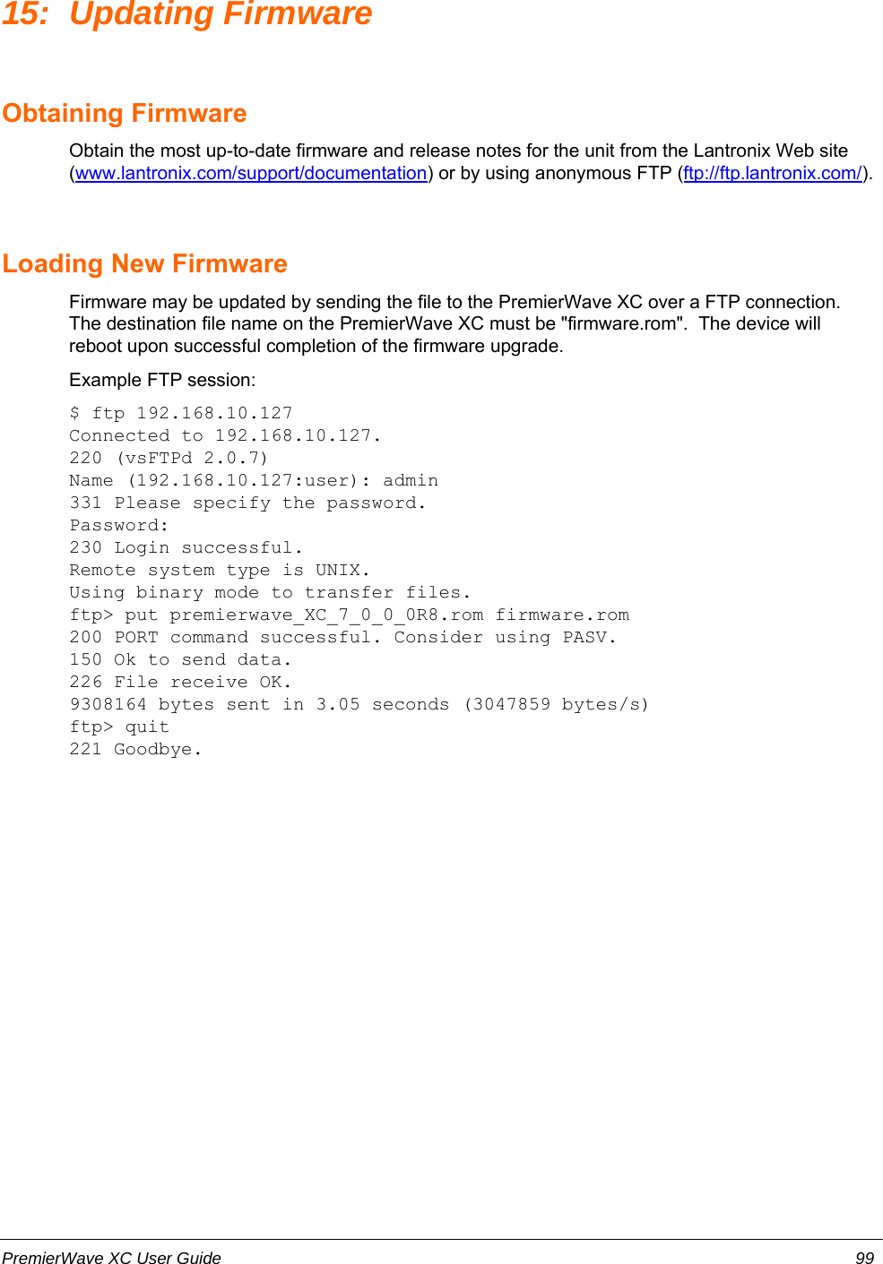 15: Updating FirmwareObtaining FirmwareObtain the most up-to-date firmware and release notes for the unit from the Lantronix Web site(www.lantronix.com/support/documentation) or by using anonymous FTP (ftp://ftp.lantronix.com/).Loading New FirmwareFirmware may be updated by sending the file to the PremierWave XC over a FTP connection.The destination file name on the PremierWave XC must be &quot;firmware.rom&quot;.  The device willreboot upon successful completion of the firmware upgrade.Example FTP session:$ ftp 192.168.10.127Connected to 192.168.10.127.220 (vsFTPd 2.0.7)Name (192.168.10.127:user): admin331 Please specify the password.Password:230 Login successful.Remote system type is UNIX.Using binary mode to transfer files.ftp&gt; put premierwave_XC_7_0_0_0R8.rom firmware.rom200 PORT command successful. Consider using PASV.150 Ok to send data.226 File receive OK.9308164 bytes sent in 3.05 seconds (3047859 bytes/s)ftp&gt; quit221 Goodbye.PremierWave XC User Guide 99