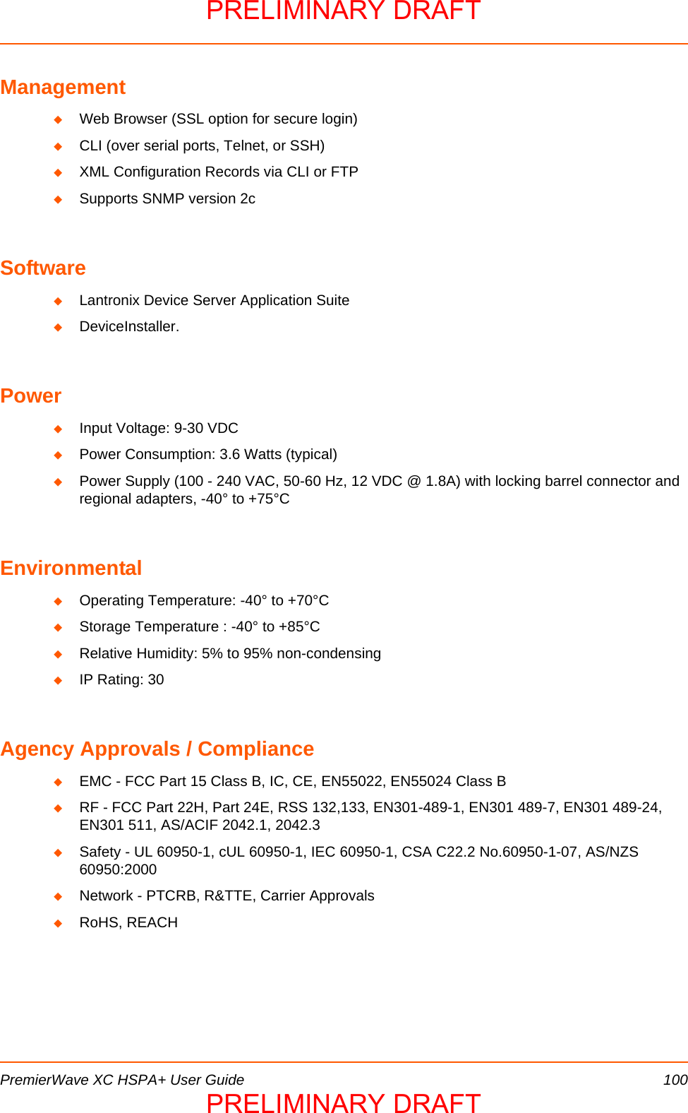  PremierWave XC HSPA+ User Guide 100ManagementWeb Browser (SSL option for secure login)CLI (over serial ports, Telnet, or SSH)XML Configuration Records via CLI or FTPSupports SNMP version 2cSoftwareLantronix Device Server Application SuiteDeviceInstaller.PowerInput Voltage: 9-30 VDCPower Consumption: 3.6 Watts (typical)Power Supply (100 - 240 VAC, 50-60 Hz, 12 VDC @ 1.8A) with locking barrel connector and regional adapters, -40° to +75°CEnvironmentalOperating Temperature: -40° to +70°CStorage Temperature : -40° to +85°CRelative Humidity: 5% to 95% non-condensingIP Rating: 30Agency Approvals / ComplianceEMC - FCC Part 15 Class B, IC, CE, EN55022, EN55024 Class BRF - FCC Part 22H, Part 24E, RSS 132,133, EN301-489-1, EN301 489-7, EN301 489-24, EN301 511, AS/ACIF 2042.1, 2042.3Safety - UL 60950-1, cUL 60950-1, IEC 60950-1, CSA C22.2 No.60950-1-07, AS/NZS 60950:2000Network - PTCRB, R&amp;TTE, Carrier ApprovalsRoHS, REACHPRELIMINARY DRAFTPRELIMINARY DRAFT