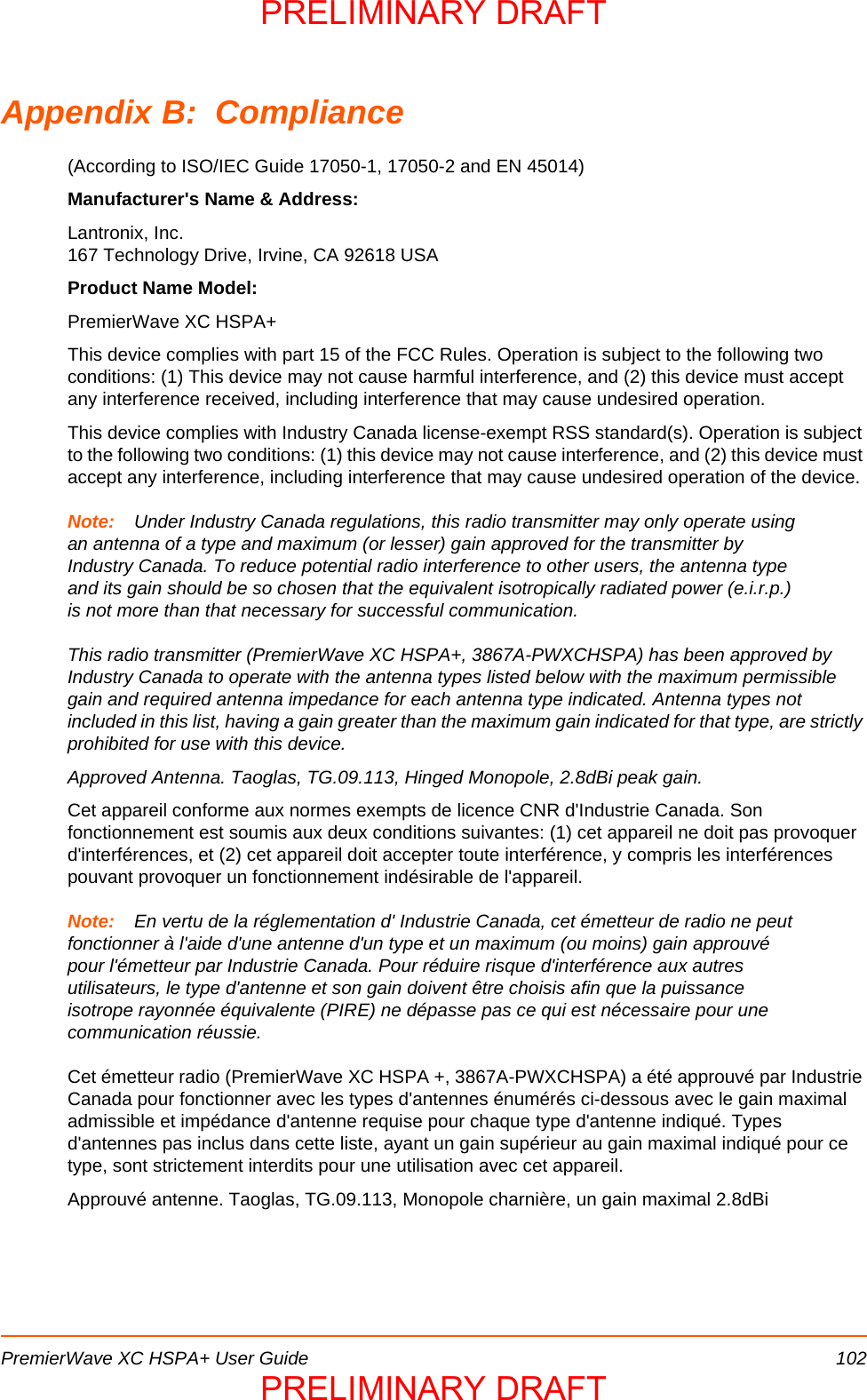 PremierWave XC HSPA+ User Guide 102Appendix B:  Compliance(According to ISO/IEC Guide 17050-1, 17050-2 and EN 45014) Manufacturer&apos;s Name &amp; Address: Lantronix, Inc.167 Technology Drive, Irvine, CA 92618 USA Product Name Model: PremierWave XC HSPA+This device complies with part 15 of the FCC Rules. Operation is subject to the following two conditions: (1) This device may not cause harmful interference, and (2) this device must accept any interference received, including interference that may cause undesired operation. This device complies with Industry Canada license-exempt RSS standard(s). Operation is subject to the following two conditions: (1) this device may not cause interference, and (2) this device must accept any interference, including interference that may cause undesired operation of the device.Note: Under Industry Canada regulations, this radio transmitter may only operate using an antenna of a type and maximum (or lesser) gain approved for the transmitter by Industry Canada. To reduce potential radio interference to other users, the antenna type and its gain should be so chosen that the equivalent isotropically radiated power (e.i.r.p.) is not more than that necessary for successful communication.This radio transmitter (PremierWave XC HSPA+, 3867A-PWXCHSPA) has been approved by Industry Canada to operate with the antenna types listed below with the maximum permissible gain and required antenna impedance for each antenna type indicated. Antenna types not included in this list, having a gain greater than the maximum gain indicated for that type, are strictly prohibited for use with this device.Approved Antenna. Taoglas, TG.09.113, Hinged Monopole, 2.8dBi peak gain.Cet appareil conforme aux normes exempts de licence CNR d&apos;Industrie Canada. Son fonctionnement est soumis aux deux conditions suivantes: (1) cet appareil ne doit pas provoquer d&apos;interférences, et (2) cet appareil doit accepter toute interférence, y compris les interférences pouvant provoquer un fonctionnement indésirable de l&apos;appareil.Note: En vertu de la réglementation d&apos; Industrie Canada, cet émetteur de radio ne peut fonctionner à l&apos;aide d&apos;une antenne d&apos;un type et un maximum (ou moins) gain approuvé pour l&apos;émetteur par Industrie Canada. Pour réduire risque d&apos;interférence aux autres utilisateurs, le type d&apos;antenne et son gain doivent être choisis afin que la puissance isotrope rayonnée équivalente (PIRE) ne dépasse pas ce qui est nécessaire pour une communication réussie.Cet émetteur radio (PremierWave XC HSPA +, 3867A-PWXCHSPA) a été approuvé par Industrie Canada pour fonctionner avec les types d&apos;antennes énumérés ci-dessous avec le gain maximal admissible et impédance d&apos;antenne requise pour chaque type d&apos;antenne indiqué. Types d&apos;antennes pas inclus dans cette liste, ayant un gain supérieur au gain maximal indiqué pour ce type, sont strictement interdits pour une utilisation avec cet appareil.Approuvé antenne. Taoglas, TG.09.113, Monopole charnière, un gain maximal 2.8dBiPRELIMINARY DRAFTPRELIMINARY DRAFT