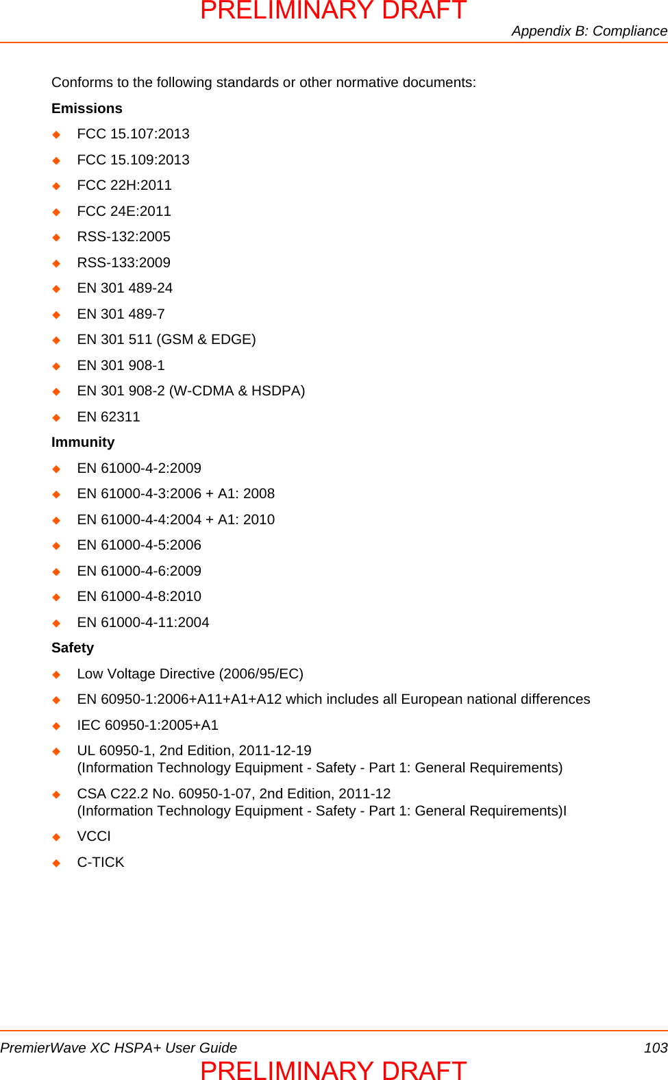 Appendix B: CompliancePremierWave XC HSPA+ User Guide 103Conforms to the following standards or other normative documents:EmissionsFCC 15.107:2013FCC 15.109:2013FCC 22H:2011FCC 24E:2011RSS-132:2005RSS-133:2009EN 301 489-24EN 301 489-7EN 301 511 (GSM &amp; EDGE)EN 301 908-1EN 301 908-2 (W-CDMA &amp; HSDPA)EN 62311ImmunityEN 61000-4-2:2009EN 61000-4-3:2006 + A1: 2008EN 61000-4-4:2004 + A1: 2010EN 61000-4-5:2006EN 61000-4-6:2009EN 61000-4-8:2010EN 61000-4-11:2004SafetyLow Voltage Directive (2006/95/EC)EN 60950-1:2006+A11+A1+A12 which includes all European national differencesIEC 60950-1:2005+A1UL 60950-1, 2nd Edition, 2011-12-19 (Information Technology Equipment - Safety - Part 1: General Requirements)CSA C22.2 No. 60950-1-07, 2nd Edition, 2011-12 (Information Technology Equipment - Safety - Part 1: General Requirements)IVCCIC-TICKPRELIMINARY DRAFTPRELIMINARY DRAFT