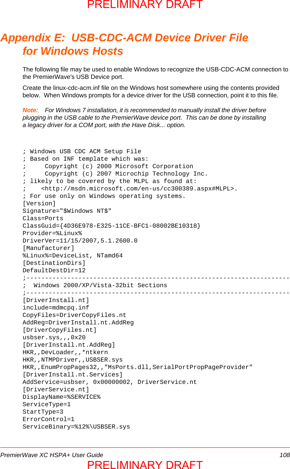 PremierWave XC HSPA+ User Guide 108Appendix E:  USB-CDC-ACM Device Driver Filefor Windows HostsThe following file may be used to enable Windows to recognize the USB-CDC-ACM connection to the PremierWave&apos;s USB Device port.  Create the linux-cdc-acm.inf file on the Windows host somewhere using the contents provided below.  When Windows prompts for a device driver for the USB connection, point it to this file.Note: For Windows 7 installation, it is recommended to manually install the driver before plugging in the USB cable to the PremierWave device port.  This can be done by installing a legacy driver for a COM port, with the Have Disk... option.; Windows USB CDC ACM Setup File; Based on INF template which was:;     Copyright (c) 2000 Microsoft Corporation;     Copyright (c) 2007 Microchip Technology Inc.; likely to be covered by the MLPL as found at:;    &lt;http://msdn.microsoft.com/en-us/cc300389.aspx#MLPL&gt;.; For use only on Windows operating systems.[Version]Signature=&quot;$Windows NT$&quot;Class=PortsClassGuid={4D36E978-E325-11CE-BFC1-08002BE10318}Provider=%Linux%DriverVer=11/15/2007,5.1.2600.0[Manufacturer]%Linux%=DeviceList, NTamd64[DestinationDirs]DefaultDestDir=12;-----------------------------------------------------------------------;  Windows 2000/XP/Vista-32bit Sections;-----------------------------------------------------------------------[DriverInstall.nt]include=mdmcpq.infCopyFiles=DriverCopyFiles.ntAddReg=DriverInstall.nt.AddReg[DriverCopyFiles.nt]usbser.sys,,,0x20[DriverInstall.nt.AddReg]HKR,,DevLoader,,*ntkernHKR,,NTMPDriver,,USBSER.sysHKR,,EnumPropPages32,,&quot;MsPorts.dll,SerialPortPropPageProvider&quot;[DriverInstall.nt.Services]AddService=usbser, 0x00000002, DriverService.nt[DriverService.nt]DisplayName=%SERVICE%ServiceType=1StartType=3ErrorControl=1ServiceBinary=%12%\USBSER.sysPRELIMINARY DRAFTPRELIMINARY DRAFT