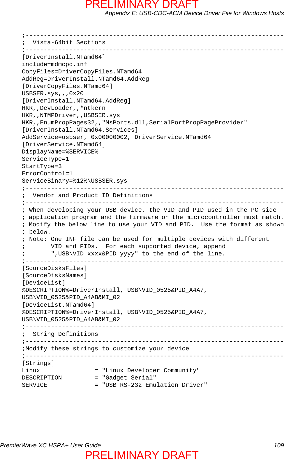 Appendix E: USB-CDC-ACM Device Driver File for Windows HostsPremierWave XC HSPA+ User Guide 109;-----------------------------------------------------------------------;  Vista-64bit Sections;-----------------------------------------------------------------------[DriverInstall.NTamd64]include=mdmcpq.infCopyFiles=DriverCopyFiles.NTamd64AddReg=DriverInstall.NTamd64.AddReg[DriverCopyFiles.NTamd64]USBSER.sys,,,0x20[DriverInstall.NTamd64.AddReg]HKR,,DevLoader,,*ntkernHKR,,NTMPDriver,,USBSER.sysHKR,,EnumPropPages32,,&quot;MsPorts.dll,SerialPortPropPageProvider&quot;[DriverInstall.NTamd64.Services]AddService=usbser, 0x00000002, DriverService.NTamd64[DriverService.NTamd64]DisplayName=%SERVICE%ServiceType=1StartType=3ErrorControl=1ServiceBinary=%12%\USBSER.sys;-----------------------------------------------------------------------;  Vendor and Product ID Definitions;-----------------------------------------------------------------------; When developing your USB device, the VID and PID used in the PC side; application program and the firmware on the microcontroller must match.; Modify the below line to use your VID and PID.  Use the format as shown; below.; Note: One INF file can be used for multiple devices with different;       VID and PIDs.  For each supported device, append;       &quot;,USB\VID_xxxx&amp;PID_yyyy&quot; to the end of the line.;-----------------------------------------------------------------------[SourceDisksFiles][SourceDisksNames][DeviceList]%DESCRIPTION%=DriverInstall, USB\VID_0525&amp;PID_A4A7, USB\VID_0525&amp;PID_A4AB&amp;MI_02[DeviceList.NTamd64]%DESCRIPTION%=DriverInstall, USB\VID_0525&amp;PID_A4A7, USB\VID_0525&amp;PID_A4AB&amp;MI_02;-----------------------------------------------------------------------;  String Definitions;-----------------------------------------------------------------------;Modify these strings to customize your device;-----------------------------------------------------------------------[Strings]Linux               = &quot;Linux Developer Community&quot;DESCRIPTION         = &quot;Gadget Serial&quot;SERVICE             = &quot;USB RS-232 Emulation Driver&quot;PRELIMINARY DRAFTPRELIMINARY DRAFT