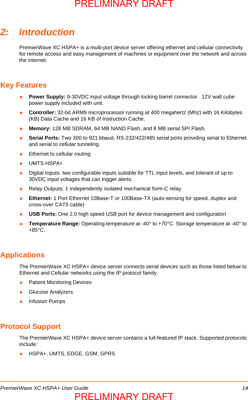 PremierWave XC HSPA+ User Guide 142: IntroductionPremierWave XC HSPA+ is a multi-port device server offering ethernet and cellular connectivity for remote access and easy management of machines or equipment over the network and across the internet.Key FeaturesPower Supply: 9-30VDC input voltage through locking barrel connector.  12V wall cube power supply included with unit.Controller: 32-bit ARM9 microprocessor running at 400 megahertz (Mhz) with 16 Kilobytes (KB) Data Cache and 16 KB of Instruction Cache.Memory: 128 MB SDRAM, 64 MB NAND Flash, and 8 MB serial SPI Flash.Serial Ports: Two 300 to 921 kbaud, RS-232/422/485 serial ports providing serial to Ethernet and serial to cellular tunnelingEthernet to cellular routingUMTS HSPA+Digital Inputs: two configurable inputs suitable for TTL input levels, and tolerant of up to 30VDC input voltages that can trigger alerts.Relay Outputs: 1 independently isolated mechanical form-C relayEthernet: 1 Port Ethernet 10Base-T or 100Base-TX (auto-sensing for speed, duplex and cross-over CAT5 cable)USB Ports: One 2.0 high speed USB port for device management and configurationTemperature Range: Operating temperature at -40° to +70°C. Storage temperature at -40° to +85°C.ApplicationsThe PremierWave XC HSPA+ device server connects serial devices such as those listed below to Ethernet and Cellular networks using the IP protocol family. Patient Monitoring DevicesGlucose AnalyzersInfusion PumpsProtocol Support The PremierWave XC HSPA+ device server contains a full-featured IP stack. Supported protocols include: HSPA+, UMTS, EDGE, GSM, GPRSPRELIMINARY DRAFTPRELIMINARY DRAFT