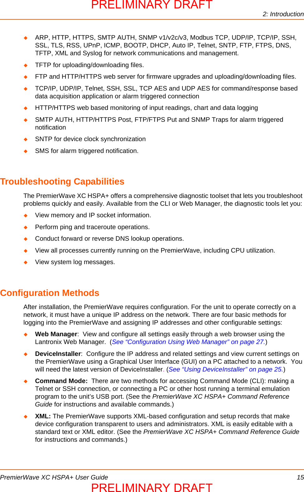 2: IntroductionPremierWave XC HSPA+ User Guide 15ARP, HTTP, HTTPS, SMTP AUTH, SNMP v1/v2c/v3, Modbus TCP, UDP/IP, TCP/IP, SSH, SSL, TLS, RSS, UPnP, ICMP, BOOTP, DHCP, Auto IP, Telnet, SNTP, FTP, FTPS, DNS, TFTP, XML and Syslog for network communications and management.TFTP for uploading/downloading files.FTP and HTTP/HTTPS web server for firmware upgrades and uploading/downloading files.TCP/IP, UDP/IP, Telnet, SSH, SSL, TCP AES and UDP AES for command/response based data acquisition application or alarm triggered connectionHTTP/HTTPS web based monitoring of input readings, chart and data loggingSMTP AUTH, HTTP/HTTPS Post, FTP/FTPS Put and SNMP Traps for alarm triggered notificationSNTP for device clock synchronizationSMS for alarm triggered notification.Troubleshooting CapabilitiesThe PremierWave XC HSPA+ offers a comprehensive diagnostic toolset that lets you troubleshoot problems quickly and easily. Available from the CLI or Web Manager, the diagnostic tools let you:View memory and IP socket information.Perform ping and traceroute operations.Conduct forward or reverse DNS lookup operations.View all processes currently running on the PremierWave, including CPU utilization.View system log messages.Configuration MethodsAfter installation, the PremierWave requires configuration. For the unit to operate correctly on a network, it must have a unique IP address on the network. There are four basic methods for logging into the PremierWave and assigning IP addresses and other configurable settings:Web Manager:  View and configure all settings easily through a web browser using the Lantronix Web Manager.  (See “Configuration Using Web Manager” on page 27.)DeviceInstaller:  Configure the IP address and related settings and view current settings on the PremierWave using a Graphical User Interface (GUI) on a PC attached to a network.  You will need the latest version of DeviceInstaller. (See “Using DeviceInstaller” on page 25.)Command Mode:  There are two methods for accessing Command Mode (CLI): making a Telnet or SSH connection, or connecting a PC or other host running a terminal emulation program to the unit’s USB port. (See the PremierWave XC HSPA+ Command Reference Guide for instructions and available commands.)XML: The PremierWave supports XML-based configuration and setup records that make device configuration transparent to users and administrators. XML is easily editable with a standard text or XML editor. (See the PremierWave XC HSPA+ Command Reference Guide for instructions and commands.)PRELIMINARY DRAFTPRELIMINARY DRAFT
