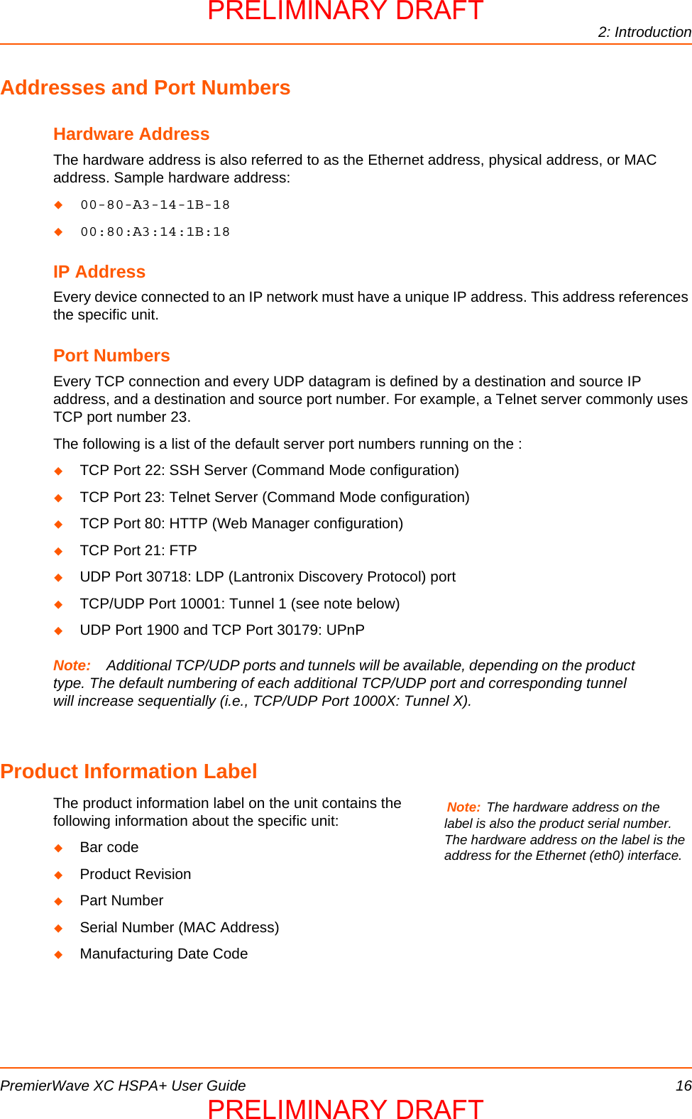 2: IntroductionPremierWave XC HSPA+ User Guide 16Addresses and Port NumbersHardware AddressThe hardware address is also referred to as the Ethernet address, physical address, or MAC address. Sample hardware address:00-80-A3-14-1B-1800:80:A3:14:1B:18IP AddressEvery device connected to an IP network must have a unique IP address. This address references the specific unit. Port NumbersEvery TCP connection and every UDP datagram is defined by a destination and source IP address, and a destination and source port number. For example, a Telnet server commonly uses TCP port number 23. The following is a list of the default server port numbers running on the :TCP Port 22: SSH Server (Command Mode configuration)TCP Port 23: Telnet Server (Command Mode configuration)TCP Port 80: HTTP (Web Manager configuration)TCP Port 21: FTPUDP Port 30718: LDP (Lantronix Discovery Protocol) portTCP/UDP Port 10001: Tunnel 1 (see note below)UDP Port 1900 and TCP Port 30179: UPnPNote: Additional TCP/UDP ports and tunnels will be available, depending on the product type. The default numbering of each additional TCP/UDP port and corresponding tunnel will increase sequentially (i.e., TCP/UDP Port 1000X: Tunnel X). Product Information LabelThe product information label on the unit contains the following information about the specific unit:Bar codeProduct RevisionPart NumberSerial Number (MAC Address) Manufacturing Date CodeNote: The hardware address on the label is also the product serial number. The hardware address on the label is the address for the Ethernet (eth0) interface.  PRELIMINARY DRAFTPRELIMINARY DRAFT