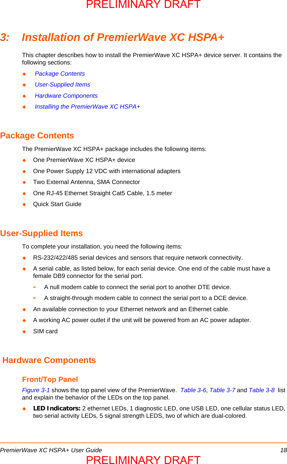 PremierWave XC HSPA+ User Guide 183: Installation of PremierWave XC HSPA+This chapter describes how to install the PremierWave XC HSPA+ device server. It contains the following sections: Package Contents User-Supplied Items Hardware Components Installing the PremierWave XC HSPA+Package ContentsThe PremierWave XC HSPA+ package includes the following items:One PremierWave XC HSPA+ deviceOne Power Supply 12 VDC with international adaptersTwo External Antenna, SMA ConnectorOne RJ-45 Ethernet Straight Cat5 Cable, 1.5 meterQuick Start GuideUser-Supplied ItemsTo complete your installation, you need the following items:RS-232/422/485 serial devices and sensors that require network connectivity.A serial cable, as listed below, for each serial device. One end of the cable must have a female DB9 connector for the serial port.-A null modem cable to connect the serial port to another DTE device.-A straight-through modem cable to connect the serial port to a DCE device.An available connection to your Ethernet network and an Ethernet cable.A working AC power outlet if the unit will be powered from an AC power adapter.SIM card Hardware ComponentsFront/Top PanelFigure 3-1 shows the top panel view of the PremierWave.  Table 3-6, Table 3-7 and Table 3-8  list and explain the behavior of the LEDs on the top panel.LED Indicators: 2 ethernet LEDs, 1 diagnostic LED, one USB LED, one cellular status LED, two serial activity LEDs, 5 signal strength LEDS, two of which are dual-colored.PRELIMINARY DRAFTPRELIMINARY DRAFT