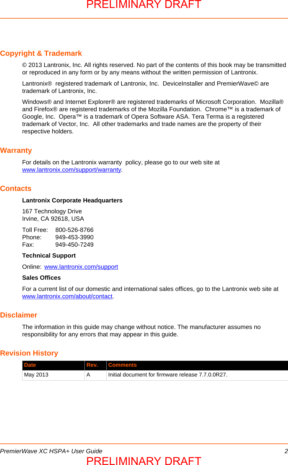  PremierWave XC HSPA+ User Guide 2Copyright &amp; Trademark© 2013 Lantronix, Inc. All rights reserved. No part of the contents of this book may be transmitted or reproduced in any form or by any means without the written permission of Lantronix. Lantronix®  registered trademark of Lantronix, Inc.  DeviceInstaller and PremierWave© are  trademark of Lantronix, Inc.Windows® and Internet Explorer® are registered trademarks of Microsoft Corporation.  Mozilla® and Firefox® are registered trademarks of the Mozilla Foundation.  Chrome™ is a trademark of Google, Inc.  Opera™ is a trademark of Opera Software ASA. Tera Terma is a registered trademark of Vector, Inc.  All other trademarks and trade names are the property of their respective holders. WarrantyFor details on the Lantronix warranty  policy, please go to our web site at www.lantronix.com/support/warranty.ContactsLantronix Corporate Headquarters167 Technology DriveIrvine, CA 92618, USAToll Free: 800-526-8766Phone: 949-453-3990Fax: 949-450-7249Technical SupportOnline: www.lantronix.com/supportSales OfficesFor a current list of our domestic and international sales offices, go to the Lantronix web site at www.lantronix.com/about/contact.DisclaimerThe information in this guide may change without notice. The manufacturer assumes no responsibility for any errors that may appear in this guide.Revision History Date Rev. CommentsMay 2013 A Initial document for firmware release 7.7.0.0R27.PRELIMINARY DRAFTPRELIMINARY DRAFT