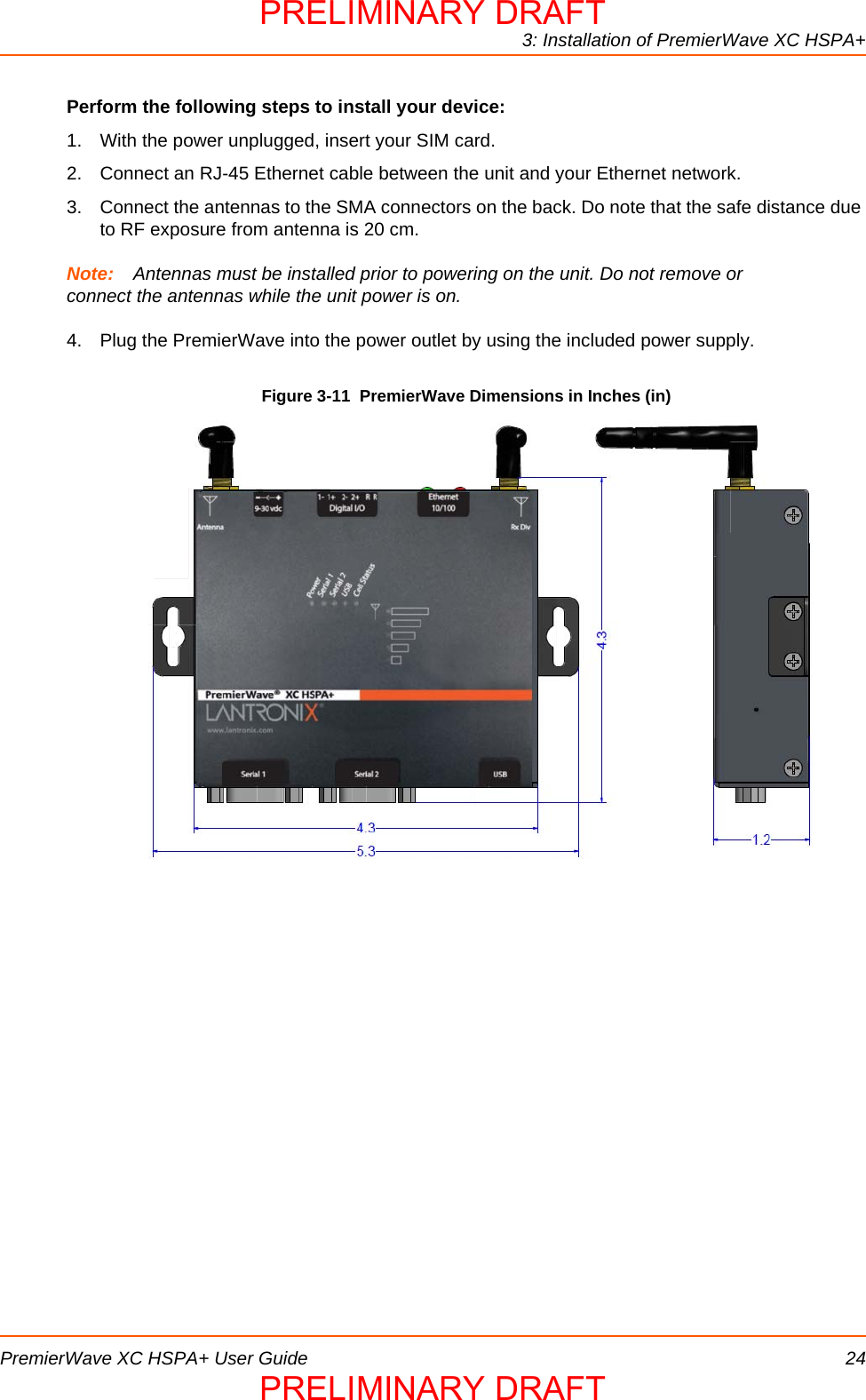 3: Installation of PremierWave XC HSPA+PremierWave XC HSPA+ User Guide 24Perform the following steps to install your device:1. With the power unplugged, insert your SIM card. 2. Connect an RJ-45 Ethernet cable between the unit and your Ethernet network.3. Connect the antennas to the SMA connectors on the back. Do note that the safe distance due to RF exposure from antenna is 20 cm. Note: Antennas must be installed prior to powering on the unit. Do not remove or connect the antennas while the unit power is on.4. Plug the PremierWave into the power outlet by using the included power supply.Figure 3-11  PremierWave Dimensions in Inches (in)PRELIMINARY DRAFTPRELIMINARY DRAFT