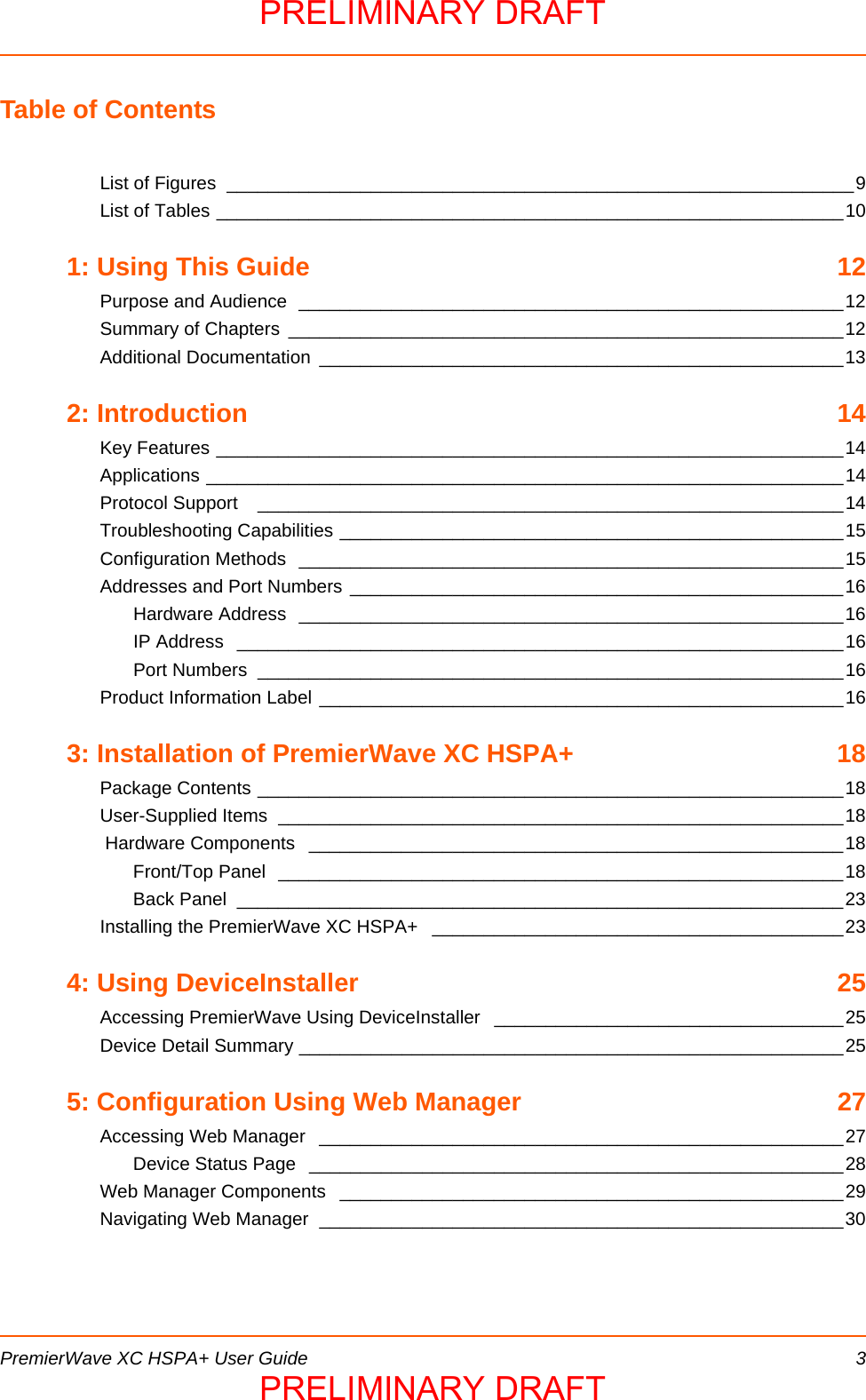  PremierWave XC HSPA+ User Guide 3Table of ContentsList of Figures  _____________________________________________________________9List of Tables _____________________________________________________________101: Using This Guide  12Purpose and Audience  _____________________________________________________12Summary of Chapters  ______________________________________________________12Additional Documentation  ___________________________________________________132: Introduction  14Key Features _____________________________________________________________14Applications ______________________________________________________________14Protocol Support   _________________________________________________________14Troubleshooting Capabilities _________________________________________________15Configuration Methods  _____________________________________________________15Addresses and Port Numbers ________________________________________________16Hardware Address  _____________________________________________________16IP Address  ___________________________________________________________16Port Numbers  _________________________________________________________16Product Information Label ___________________________________________________163: Installation of PremierWave XC HSPA+  18Package Contents _________________________________________________________18User-Supplied Items  _______________________________________________________18 Hardware Components  ____________________________________________________18Front/Top Panel  _______________________________________________________18Back Panel  ___________________________________________________________23Installing the PremierWave XC HSPA+  ________________________________________234: Using DeviceInstaller  25Accessing PremierWave Using DeviceInstaller  __________________________________25Device Detail Summary _____________________________________________________255: Configuration Using Web Manager  27Accessing Web Manager  ___________________________________________________27Device Status Page  ____________________________________________________28Web Manager Components  _________________________________________________29Navigating Web Manager  ___________________________________________________30PRELIMINARY DRAFTPRELIMINARY DRAFT