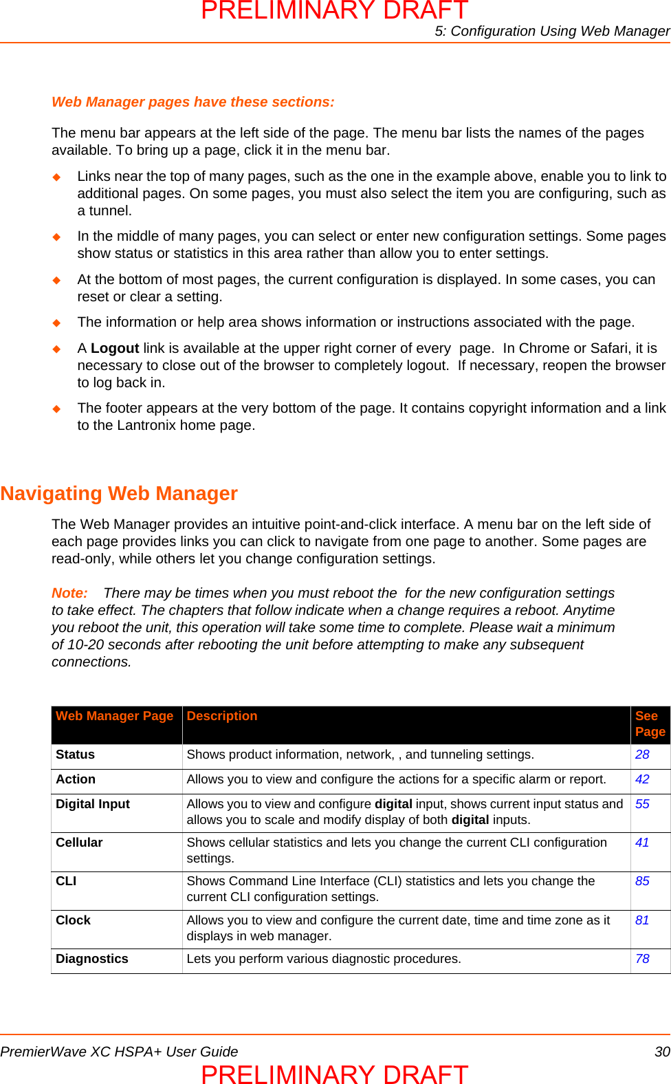 5: Configuration Using Web ManagerPremierWave XC HSPA+ User Guide 30Web Manager pages have these sections:The menu bar appears at the left side of the page. The menu bar lists the names of the pages available. To bring up a page, click it in the menu bar.Links near the top of many pages, such as the one in the example above, enable you to link to additional pages. On some pages, you must also select the item you are configuring, such as a tunnel.In the middle of many pages, you can select or enter new configuration settings. Some pages show status or statistics in this area rather than allow you to enter settings.At the bottom of most pages, the current configuration is displayed. In some cases, you can reset or clear a setting. The information or help area shows information or instructions associated with the page.A Logout link is available at the upper right corner of every  page.  In Chrome or Safari, it is necessary to close out of the browser to completely logout.  If necessary, reopen the browser to log back in.The footer appears at the very bottom of the page. It contains copyright information and a link to the Lantronix home page.Navigating Web ManagerThe Web Manager provides an intuitive point-and-click interface. A menu bar on the left side of each page provides links you can click to navigate from one page to another. Some pages are read-only, while others let you change configuration settings. Note: There may be times when you must reboot the  for the new configuration settings to take effect. The chapters that follow indicate when a change requires a reboot. Anytime you reboot the unit, this operation will take some time to complete. Please wait a minimum of 10-20 seconds after rebooting the unit before attempting to make any subsequent connections. Web Manager Page Description See PageStatus Shows product information, network, , and tunneling settings. 28Action Allows you to view and configure the actions for a specific alarm or report. 42Digital Input Allows you to view and configure digital input, shows current input status and allows you to scale and modify display of both digital inputs.55Cellular Shows cellular statistics and lets you change the current CLI configuration settings.41CLI Shows Command Line Interface (CLI) statistics and lets you change the current CLI configuration settings.85Clock Allows you to view and configure the current date, time and time zone as it displays in web manager.81Diagnostics Lets you perform various diagnostic procedures. 78PRELIMINARY DRAFTPRELIMINARY DRAFT