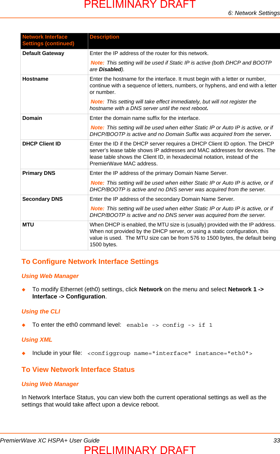 6: Network SettingsPremierWave XC HSPA+ User Guide 33To Configure Network Interface SettingsUsing Web ManagerTo modify Ethernet (eth0) settings, click Network on the menu and select Network 1 -&gt; Interface -&gt; Configuration.Using the CLITo enter the eth0 command level:  enable -&gt; config -&gt; if 1Using XMLInclude in your file:  &lt;configgroup name=&quot;interface&quot; instance=&quot;eth0&quot;&gt;To View Network Interface StatusUsing Web ManagerIn Network Interface Status, you can view both the current operational settings as well as the settings that would take affect upon a device reboot.  Default Gateway Enter the IP address of the router for this network.Note: This setting will be used if Static IP is active (both DHCP and BOOTP are Disabled).Hostname Enter the hostname for the interface. It must begin with a letter or number, continue with a sequence of letters, numbers, or hyphens, and end with a letter or number.Note: This setting will take effect immediately, but will not register the hostname with a DNS server until the next reboot.Domain Enter the domain name suffix for the interface.Note: This setting will be used when either Static IP or Auto IP is active, or if DHCP/BOOTP is active and no Domain Suffix was acquired from the server.DHCP Client ID Enter the ID if the DHCP server requires a DHCP Client ID option. The DHCP server’s lease table shows IP addresses and MAC addresses for devices. The lease table shows the Client ID, in hexadecimal notation, instead of the PremierWave MAC address.Primary DNS Enter the IP address of the primary Domain Name Server.Note: This setting will be used when either Static IP or Auto IP is active, or if DHCP/BOOTP is active and no DNS server was acquired from the server.Secondary DNS  Enter the IP address of the secondary Domain Name Server.Note: This setting will be used when either Static IP or Auto IP is active, or if DHCP/BOOTP is active and no DNS server was acquired from the server.MTU When DHCP is enabled, the MTU size is (usually) provided with the IP address.  When not provided by the DHCP server, or using a static configuration, this value is used.  The MTU size can be from 576 to 1500 bytes, the default being 1500 bytes.Network Interface Settings (continued) DescriptionPRELIMINARY DRAFTPRELIMINARY DRAFT