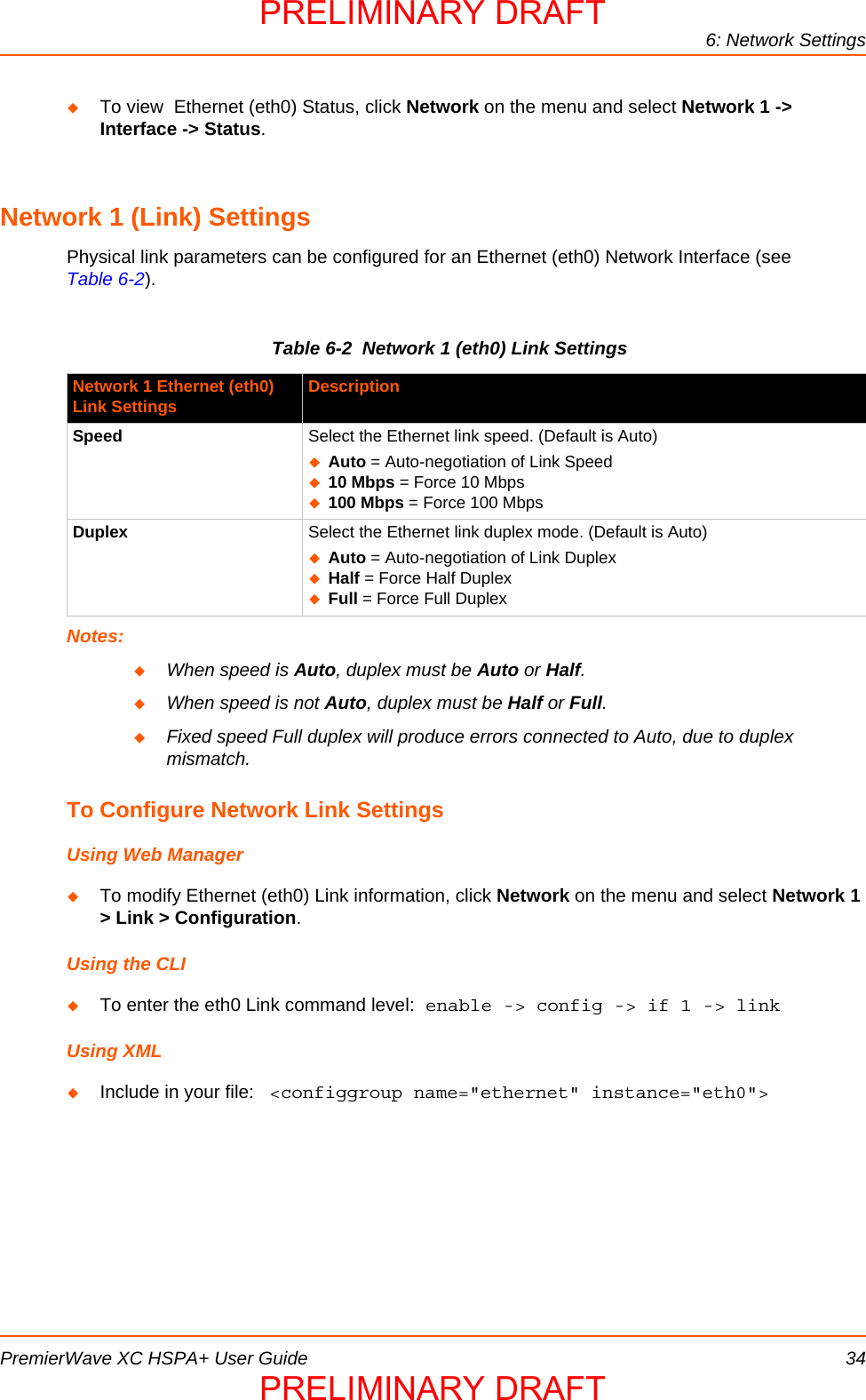 6: Network SettingsPremierWave XC HSPA+ User Guide 34To view  Ethernet (eth0) Status, click Network on the menu and select Network 1 -&gt; Interface -&gt; Status.Network 1 (Link) SettingsPhysical link parameters can be configured for an Ethernet (eth0) Network Interface (see Table 6-2).Table 6-2  Network 1 (eth0) Link SettingsNotes:When speed is Auto, duplex must be Auto or Half.When speed is not Auto, duplex must be Half or Full.Fixed speed Full duplex will produce errors connected to Auto, due to duplex mismatch.To Configure Network Link SettingsUsing Web ManagerTo modify Ethernet (eth0) Link information, click Network on the menu and select Network 1 &gt; Link &gt; Configuration.Using the CLITo enter the eth0 Link command level: enable -&gt; config -&gt; if 1 -&gt; linkUsing XMLInclude in your file:   &lt;configgroup name=&quot;ethernet&quot; instance=&quot;eth0&quot;&gt;Network 1 Ethernet (eth0)Link Settings DescriptionSpeed Select the Ethernet link speed. (Default is Auto)Auto = Auto-negotiation of Link Speed10 Mbps = Force 10 Mbps100 Mbps = Force 100 MbpsDuplex Select the Ethernet link duplex mode. (Default is Auto)Auto = Auto-negotiation of Link DuplexHalf = Force Half DuplexFull = Force Full DuplexPRELIMINARY DRAFTPRELIMINARY DRAFT