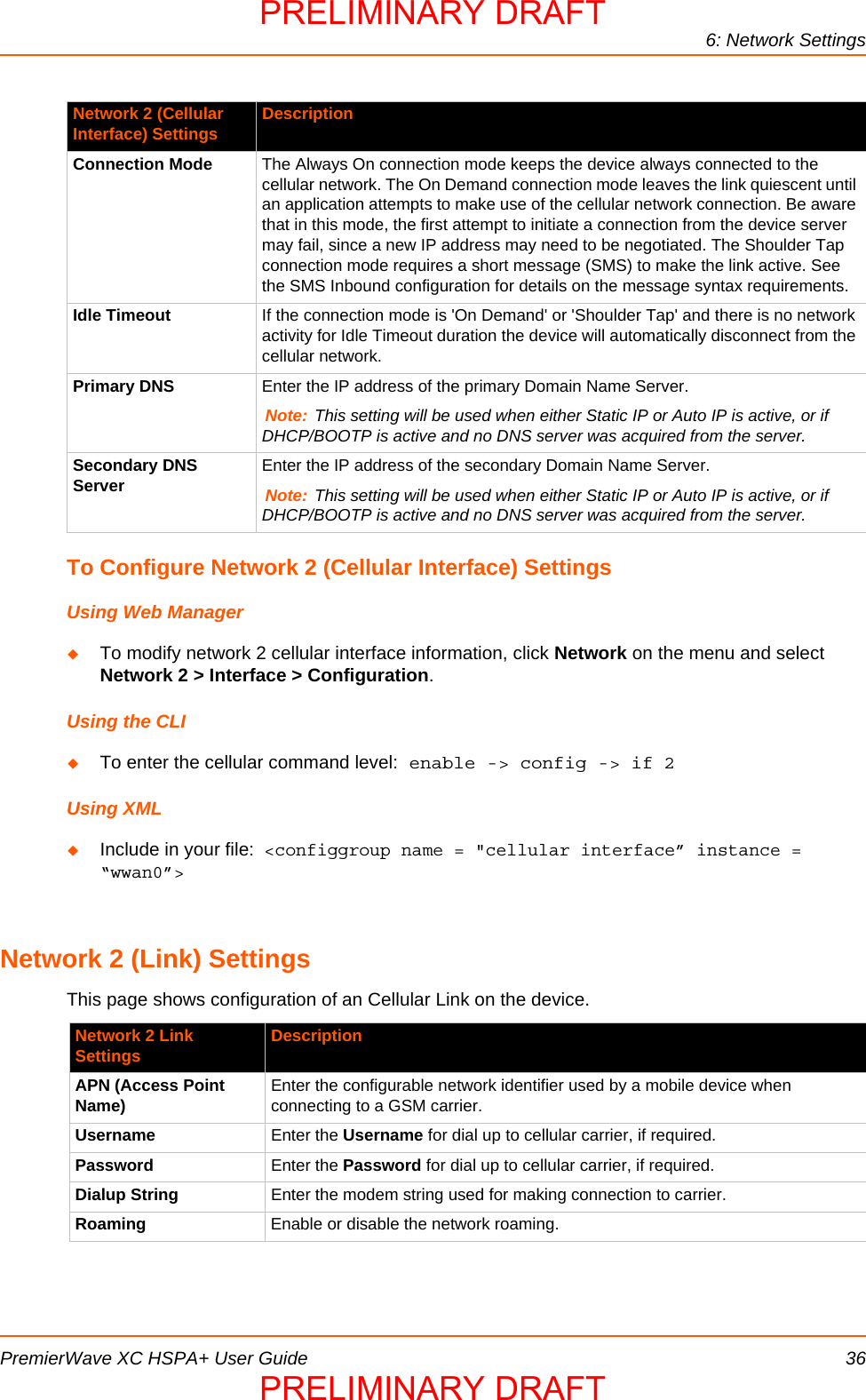 6: Network SettingsPremierWave XC HSPA+ User Guide 36To Configure Network 2 (Cellular Interface) SettingsUsing Web ManagerTo modify network 2 cellular interface information, click Network on the menu and select Network 2 &gt; Interface &gt; Configuration.Using the CLITo enter the cellular command level: enable -&gt; config -&gt; if 2Using XMLInclude in your file:  &lt;configgroup name = &quot;cellular interface” instance = “wwan0”&gt;Network 2 (Link) SettingsThis page shows configuration of an Cellular Link on the device.Connection Mode The Always On connection mode keeps the device always connected to the cellular network. The On Demand connection mode leaves the link quiescent until an application attempts to make use of the cellular network connection. Be aware that in this mode, the first attempt to initiate a connection from the device server may fail, since a new IP address may need to be negotiated. The Shoulder Tap connection mode requires a short message (SMS) to make the link active. See the SMS Inbound configuration for details on the message syntax requirements.Idle Timeout If the connection mode is &apos;On Demand&apos; or &apos;Shoulder Tap&apos; and there is no network activity for Idle Timeout duration the device will automatically disconnect from the cellular network.Primary DNS Enter the IP address of the primary Domain Name Server.Note: This setting will be used when either Static IP or Auto IP is active, or if DHCP/BOOTP is active and no DNS server was acquired from the server.Secondary DNS Server Enter the IP address of the secondary Domain Name Server.Note: This setting will be used when either Static IP or Auto IP is active, or if DHCP/BOOTP is active and no DNS server was acquired from the server.Network 2 Link Settings DescriptionAPN (Access Point Name) Enter the configurable network identifier used by a mobile device when connecting to a GSM carrier.Username Enter the Username for dial up to cellular carrier, if required.Password Enter the Password for dial up to cellular carrier, if required.Dialup String Enter the modem string used for making connection to carrier.Roaming Enable or disable the network roaming.Network 2 (Cellular Interface) Settings DescriptionPRELIMINARY DRAFTPRELIMINARY DRAFT