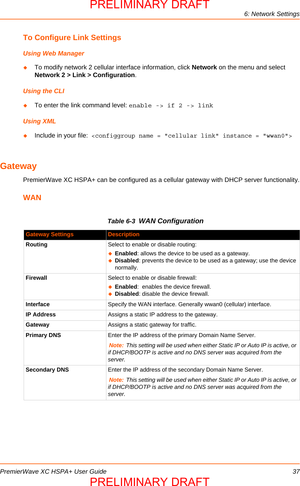 6: Network SettingsPremierWave XC HSPA+ User Guide 37To Configure Link SettingsUsing Web ManagerTo modify network 2 cellular interface information, click Network on the menu and select Network 2 &gt; Link &gt; Configuration.Using the CLITo enter the link command level: enable -&gt; if 2 -&gt; linkUsing XMLInclude in your file:  &lt;configgroup name = &quot;cellular link&quot; instance = &quot;wwan0&quot;&gt;GatewayPremierWave XC HSPA+ can be configured as a cellular gateway with DHCP server functionality.WANTable 6-3  WAN ConfigurationGateway Settings DescriptionRouting Select to enable or disable routing:Enabled: allows the device to be used as a gateway.Disabled: prevents the device to be used as a gateway; use the device normally.Firewall Select to enable or disable firewall:Enabled:  enables the device firewall. Disabled: disable the device firewall.Interface Specify the WAN interface. Generally wwan0 (cellular) interface.IP Address Assigns a static IP address to the gateway.Gateway Assigns a static gateway for traffic.Primary DNS Enter the IP address of the primary Domain Name Server.Note: This setting will be used when either Static IP or Auto IP is active, or if DHCP/BOOTP is active and no DNS server was acquired from the server.Secondary DNS Enter the IP address of the secondary Domain Name Server.Note: This setting will be used when either Static IP or Auto IP is active, or if DHCP/BOOTP is active and no DNS server was acquired from the server.PRELIMINARY DRAFTPRELIMINARY DRAFT
