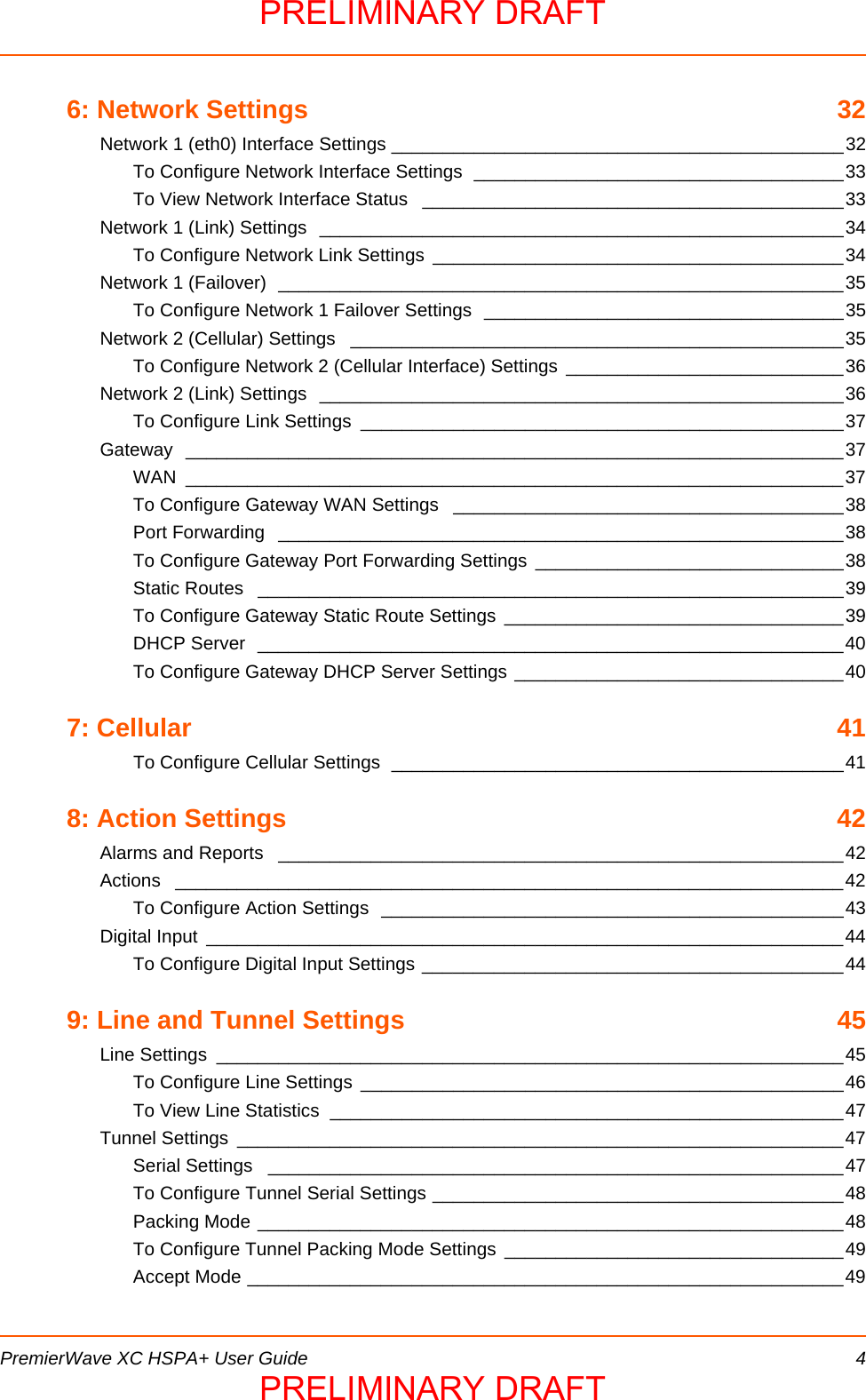  PremierWave XC HSPA+ User Guide 46: Network Settings  32Network 1 (eth0) Interface Settings ____________________________________________32To Configure Network Interface Settings  ____________________________________33To View Network Interface Status  _________________________________________33Network 1 (Link) Settings  ___________________________________________________34To Configure Network Link Settings  ________________________________________34Network 1 (Failover)  _______________________________________________________35To Configure Network 1 Failover Settings  ___________________________________35Network 2 (Cellular) Settings  ________________________________________________35To Configure Network 2 (Cellular Interface) Settings  ___________________________36Network 2 (Link) Settings  ___________________________________________________36To Configure Link Settings  _______________________________________________37Gateway ________________________________________________________________37WAN ________________________________________________________________37To Configure Gateway WAN Settings  ______________________________________38Port Forwarding  _______________________________________________________38To Configure Gateway Port Forwarding Settings  ______________________________38Static Routes  _________________________________________________________39To Configure Gateway Static Route Settings _________________________________39DHCP Server  _________________________________________________________40To Configure Gateway DHCP Server Settings ________________________________407: Cellular  41To Configure Cellular Settings  ____________________________________________418: Action Settings  42Alarms and Reports  _______________________________________________________42Actions _________________________________________________________________42To Configure Action Settings  _____________________________________________43Digital Input  ______________________________________________________________44To Configure Digital Input Settings _________________________________________449: Line and Tunnel Settings  45Line Settings  _____________________________________________________________45To Configure Line Settings  _______________________________________________46To View Line Statistics  __________________________________________________47Tunnel Settings  ___________________________________________________________47Serial Settings  ________________________________________________________47To Configure Tunnel Serial Settings ________________________________________48Packing Mode _________________________________________________________48To Configure Tunnel Packing Mode Settings  _________________________________49Accept Mode __________________________________________________________49PRELIMINARY DRAFTPRELIMINARY DRAFT