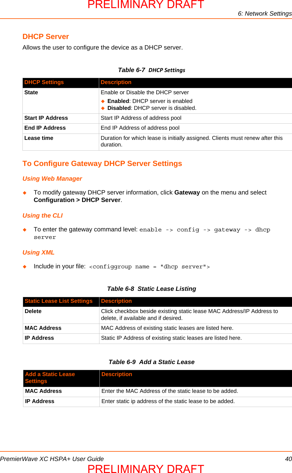 6: Network SettingsPremierWave XC HSPA+ User Guide 40DHCP ServerAllows the user to configure the device as a DHCP server.Table 6-7  DHCPSettingsTo Configure Gateway DHCP Server SettingsUsing Web ManagerTo modify gateway DHCP server information, click Gateway on the menu and select Configuration &gt; DHCP Server.Using the CLITo enter the gateway command level: enable -&gt; config -&gt; gateway -&gt; dhcp serverUsing XMLInclude in your file:  &lt;configgroup name = &quot;dhcp server&quot;&gt;Table 6-8  Static Lease ListingTable 6-9  Add a Static LeaseDHCP Settings DescriptionState Enable or Disable the DHCP serverEnabled: DHCP server is enabledDisabled: DHCP server is disabled.Start IP Address Start IP Address of address poolEnd IP Address End IP Address of address poolLease time Duration for which lease is initially assigned. Clients must renew after this duration.Static Lease List Settings DescriptionDelete Click checkbox beside existing static lease MAC Address/IP Address to delete, if available and if desired.MAC Address MAC Address of existing static leases are listed here.IP Address Static IP Address of existing static leases are listed here.Add a Static Lease  Settings DescriptionMAC Address Enter the MAC Address of the static lease to be added.IP Address Enter static ip address of the static lease to be added.PRELIMINARY DRAFTPRELIMINARY DRAFT