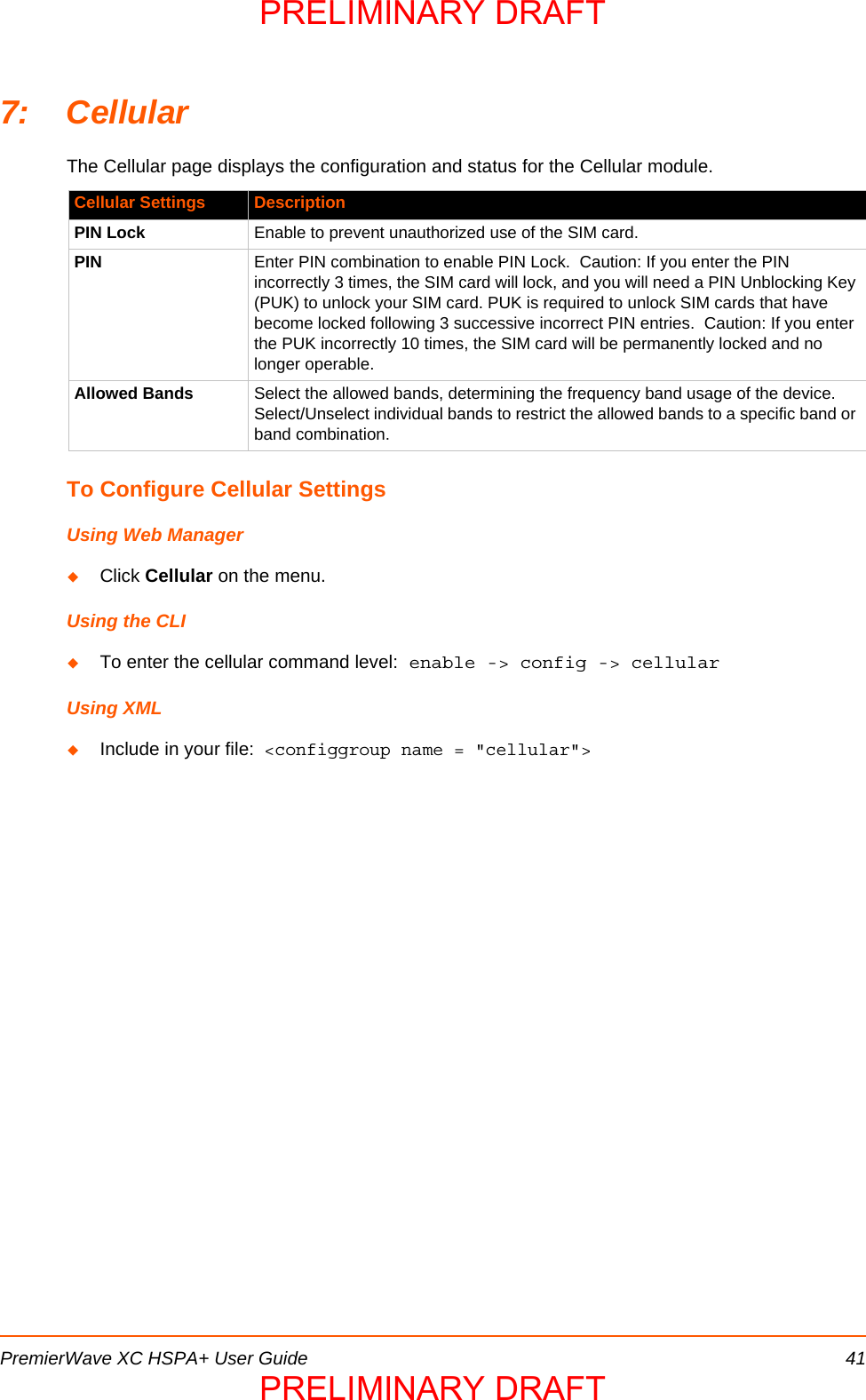 PremierWave XC HSPA+ User Guide 417: CellularThe Cellular page displays the configuration and status for the Cellular module.To Configure Cellular SettingsUsing Web ManagerClick Cellular on the menu.Using the CLITo enter the cellular command level: enable -&gt; config -&gt; cellularUsing XMLInclude in your file:  &lt;configgroup name = &quot;cellular&quot;&gt;Cellular Settings DescriptionPIN Lock Enable to prevent unauthorized use of the SIM card.PIN Enter PIN combination to enable PIN Lock.  Caution: If you enter the PIN incorrectly 3 times, the SIM card will lock, and you will need a PIN Unblocking Key (PUK) to unlock your SIM card. PUK is required to unlock SIM cards that have become locked following 3 successive incorrect PIN entries.  Caution: If you enter the PUK incorrectly 10 times, the SIM card will be permanently locked and no longer operable.Allowed Bands Select the allowed bands, determining the frequency band usage of the device. Select/Unselect individual bands to restrict the allowed bands to a specific band or band combination.PRELIMINARY DRAFTPRELIMINARY DRAFT
