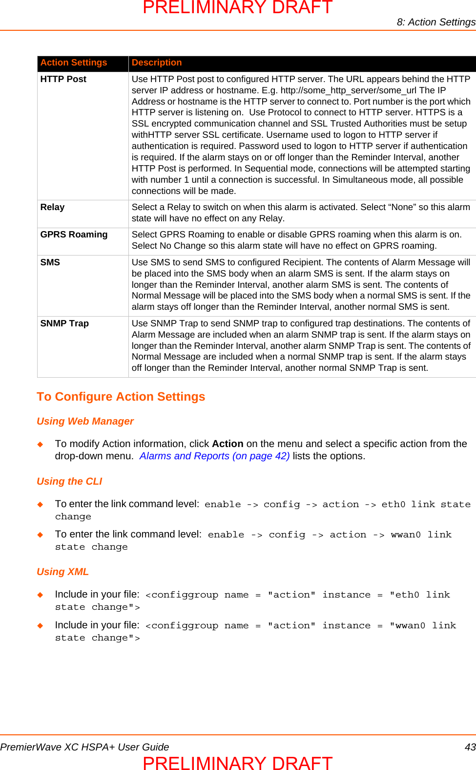 8: Action SettingsPremierWave XC HSPA+ User Guide 43To Configure Action SettingsUsing Web ManagerTo modify Action information, click Action on the menu and select a specific action from the drop-down menu.  Alarms and Reports (on page 42) lists the options.Using the CLITo enter the link command level: enable -&gt; config -&gt; action -&gt; eth0 link state changeTo enter the link command level: enable -&gt; config -&gt; action -&gt; wwan0 link state changeUsing XMLInclude in your file:  &lt;configgroup name = &quot;action&quot; instance = &quot;eth0 link state change&quot;&gt;Include in your file:  &lt;configgroup name = &quot;action&quot; instance = &quot;wwan0 link state change&quot;&gt;HTTP Post Use HTTP Post post to configured HTTP server. The URL appears behind the HTTP server IP address or hostname. E.g. http://some_http_server/some_url The IP Address or hostname is the HTTP server to connect to. Port number is the port which HTTP server is listening on.  Use Protocol to connect to HTTP server. HTTPS is a SSL encrypted communication channel and SSL Trusted Authorities must be setup withHTTP server SSL certificate. Username used to logon to HTTP server if authentication is required. Password used to logon to HTTP server if authentication is required. If the alarm stays on or off longer than the Reminder Interval, another HTTP Post is performed. In Sequential mode, connections will be attempted starting with number 1 until a connection is successful. In Simultaneous mode, all possible connections will be made.Relay Select a Relay to switch on when this alarm is activated. Select “None” so this alarm state will have no effect on any Relay.GPRS Roaming Select GPRS Roaming to enable or disable GPRS roaming when this alarm is on. Select No Change so this alarm state will have no effect on GPRS roaming.SMS Use SMS to send SMS to configured Recipient. The contents of Alarm Message will be placed into the SMS body when an alarm SMS is sent. If the alarm stays on longer than the Reminder Interval, another alarm SMS is sent. The contents of Normal Message will be placed into the SMS body when a normal SMS is sent. If the alarm stays off longer than the Reminder Interval, another normal SMS is sent.SNMP Trap Use SNMP Trap to send SNMP trap to configured trap destinations. The contents of Alarm Message are included when an alarm SNMP trap is sent. If the alarm stays on longer than the Reminder Interval, another alarm SNMP Trap is sent. The contents of Normal Message are included when a normal SNMP trap is sent. If the alarm stays off longer than the Reminder Interval, another normal SNMP Trap is sent.Action Settings DescriptionPRELIMINARY DRAFTPRELIMINARY DRAFT