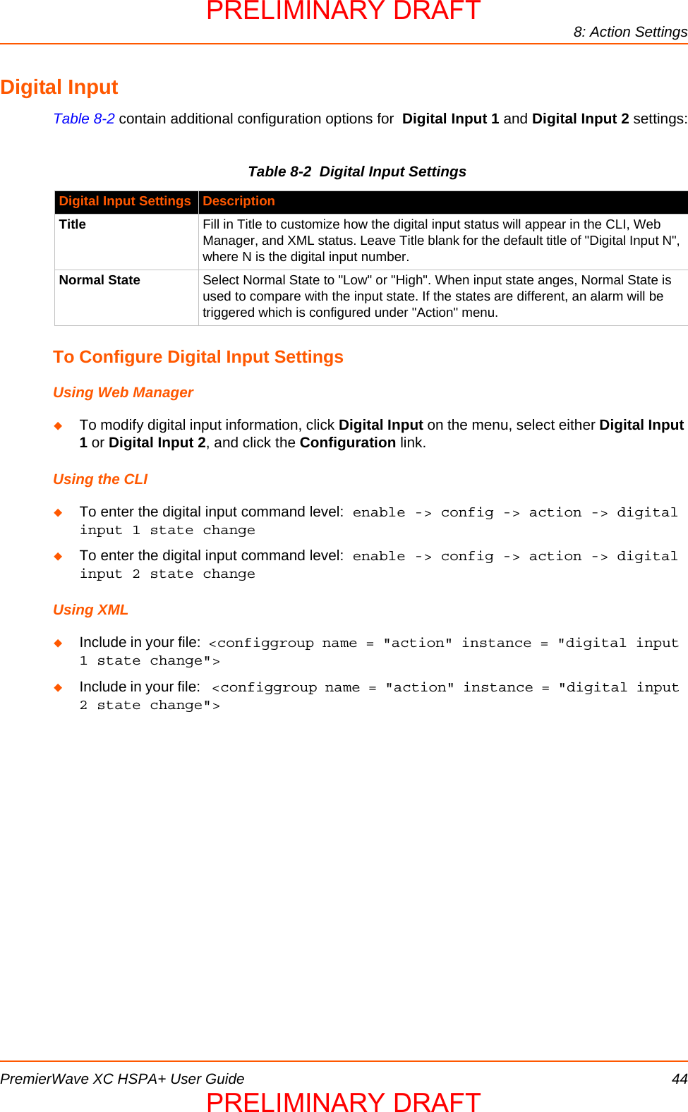 8: Action SettingsPremierWave XC HSPA+ User Guide 44Digital InputTable 8-2 contain additional configuration options for  Digital Input 1 and Digital Input 2 settings:Table 8-2  Digital Input SettingsTo Configure Digital Input SettingsUsing Web ManagerTo modify digital input information, click Digital Input on the menu, select either Digital Input 1 or Digital Input 2, and click the Configuration link.Using the CLITo enter the digital input command level: enable -&gt; config -&gt; action -&gt; digital input 1 state changeTo enter the digital input command level: enable -&gt; config -&gt; action -&gt; digital input 2 state changeUsing XMLInclude in your file:  &lt;configgroup name = &quot;action&quot; instance = &quot;digital input 1 state change&quot;&gt;Include in your file:  &lt;configgroup name = &quot;action&quot; instance = &quot;digital input 2 state change&quot;&gt;Digital Input Settings DescriptionTitle Fill in Title to customize how the digital input status will appear in the CLI, Web Manager, and XML status. Leave Title blank for the default title of &quot;Digital Input N&quot;, where N is the digital input number.Normal State Select Normal State to &quot;Low&quot; or &quot;High&quot;. When input state anges, Normal State is used to compare with the input state. If the states are different, an alarm will be triggered which is configured under &quot;Action&quot; menu.PRELIMINARY DRAFTPRELIMINARY DRAFT