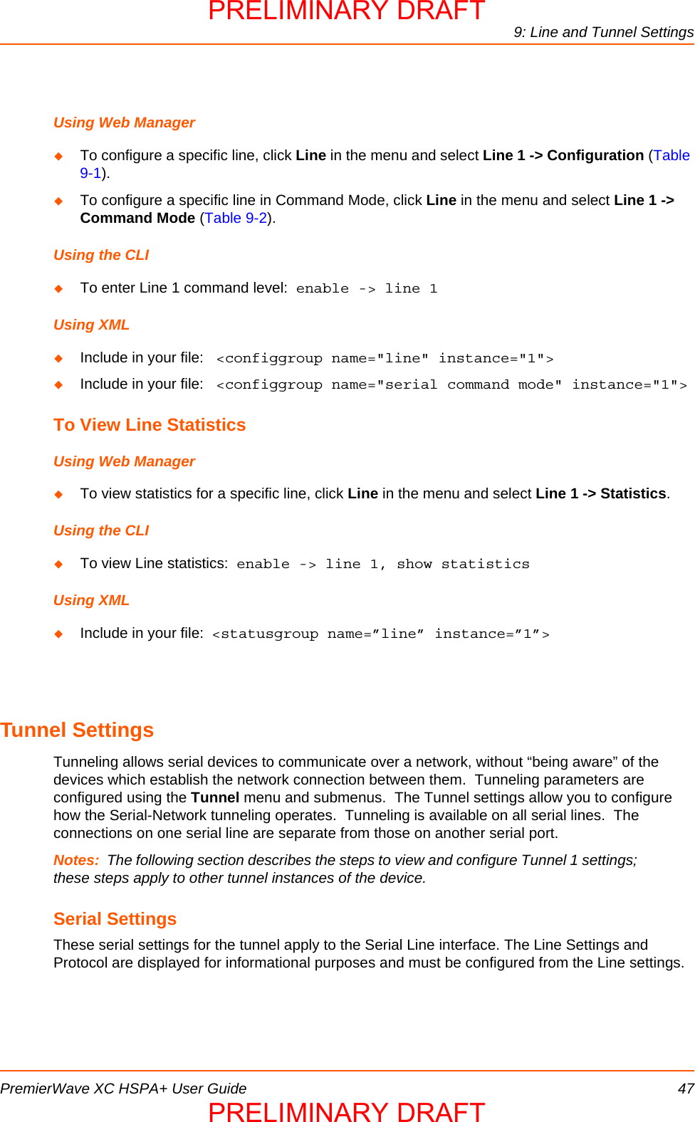 9: Line and Tunnel SettingsPremierWave XC HSPA+ User Guide 47Using Web ManagerTo configure a specific line, click Line in the menu and select Line 1 -&gt; Configuration (Table 9-1).To configure a specific line in Command Mode, click Line in the menu and select Line 1 -&gt;  Command Mode (Table 9-2).Using the CLITo enter Line 1 command level:  enable -&gt; line 1Using XMLInclude in your file:   &lt;configgroup name=&quot;line&quot; instance=&quot;1&quot;&gt;Include in your file:   &lt;configgroup name=&quot;serial command mode&quot; instance=&quot;1&quot;&gt;To View Line StatisticsUsing Web ManagerTo view statistics for a specific line, click Line in the menu and select Line 1 -&gt; Statistics.Using the CLITo view Line statistics:  enable -&gt; line 1, show statisticsUsing XMLInclude in your file:  &lt;statusgroup name=”line” instance=”1”&gt;Tunnel SettingsTunneling allows serial devices to communicate over a network, without “being aware” of the devices which establish the network connection between them.  Tunneling parameters are configured using the Tunnel menu and submenus.  The Tunnel settings allow you to configure how the Serial-Network tunneling operates.  Tunneling is available on all serial lines.  The connections on one serial line are separate from those on another serial port.Notes: The following section describes the steps to view and configure Tunnel 1 settings; these steps apply to other tunnel instances of the device.Serial SettingsThese serial settings for the tunnel apply to the Serial Line interface. The Line Settings and Protocol are displayed for informational purposes and must be configured from the Line settings.PRELIMINARY DRAFTPRELIMINARY DRAFT