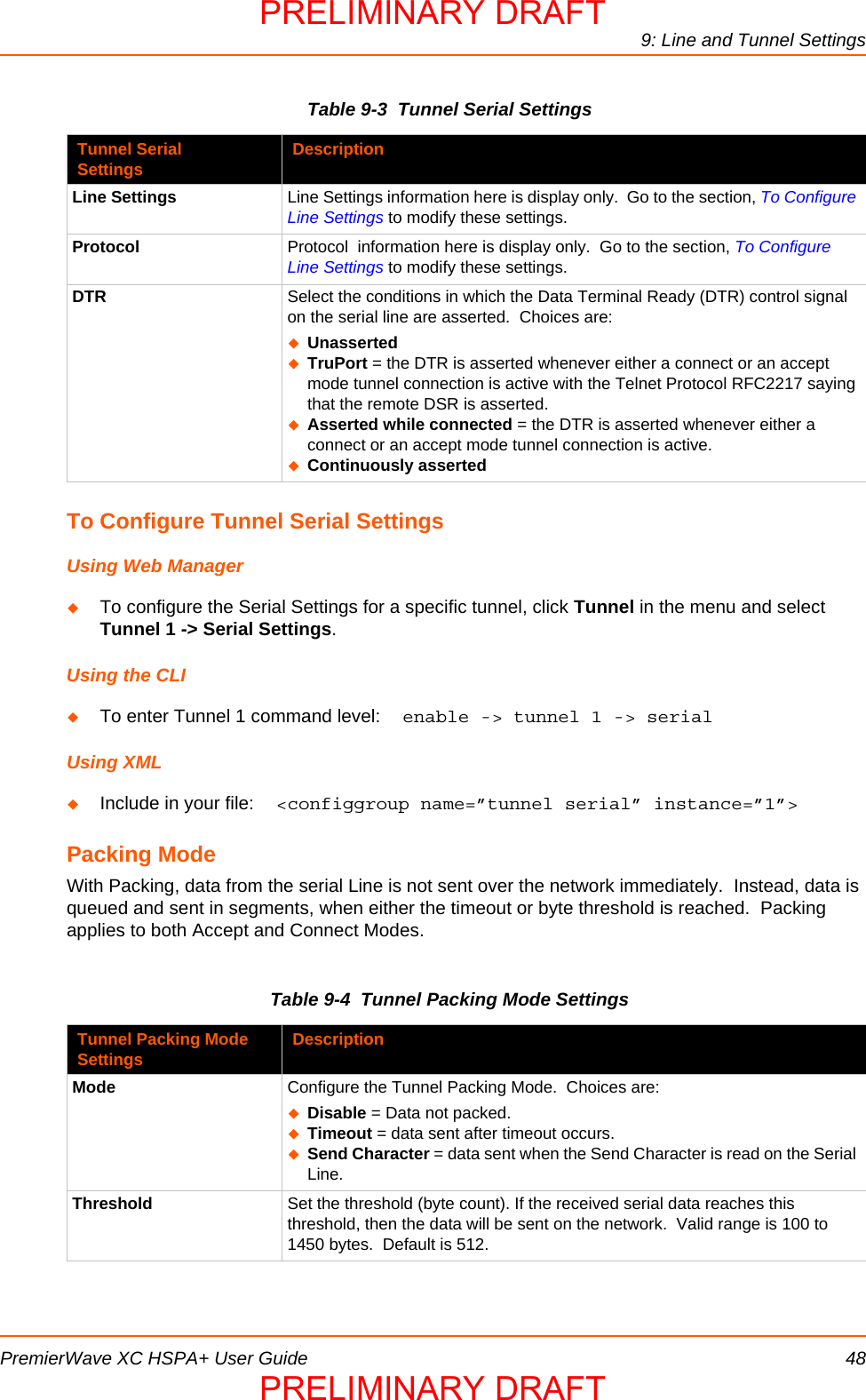 9: Line and Tunnel SettingsPremierWave XC HSPA+ User Guide 48Table 9-3  Tunnel Serial SettingsTo Configure Tunnel Serial SettingsUsing Web ManagerTo configure the Serial Settings for a specific tunnel, click Tunnel in the menu and select Tunnel 1 -&gt; Serial Settings.Using the CLITo enter Tunnel 1 command level:  enable -&gt; tunnel 1 -&gt; serial Using XMLInclude in your file:  &lt;configgroup name=”tunnel serial” instance=”1”&gt;Packing ModeWith Packing, data from the serial Line is not sent over the network immediately.  Instead, data is queued and sent in segments, when either the timeout or byte threshold is reached.  Packing applies to both Accept and Connect Modes.Table 9-4  Tunnel Packing Mode SettingsTunnel Serial Settings DescriptionLine Settings Line Settings information here is display only.  Go to the section, To Configure Line Settings to modify these settings.Protocol Protocol  information here is display only.  Go to the section, To Configure Line Settings to modify these settings.DTR Select the conditions in which the Data Terminal Ready (DTR) control signal on the serial line are asserted.  Choices are:UnassertedTruPort = the DTR is asserted whenever either a connect or an accept mode tunnel connection is active with the Telnet Protocol RFC2217 saying that the remote DSR is asserted.Asserted while connected = the DTR is asserted whenever either a connect or an accept mode tunnel connection is active.Continuously assertedTunnel Packing Mode Settings DescriptionMode Configure the Tunnel Packing Mode.  Choices are:Disable = Data not packed.Timeout = data sent after timeout occurs.Send Character = data sent when the Send Character is read on the Serial Line.Threshold Set the threshold (byte count). If the received serial data reaches this threshold, then the data will be sent on the network.  Valid range is 100 to 1450 bytes.  Default is 512.PRELIMINARY DRAFTPRELIMINARY DRAFT