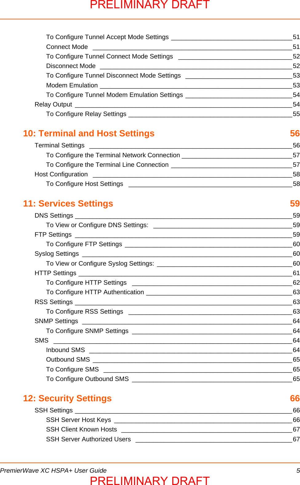  PremierWave XC HSPA+ User Guide 5To Configure Tunnel Accept Mode Settings __________________________________51Connect Mode  ________________________________________________________51To Configure Tunnel Connect Mode Settings  ________________________________52Disconnect Mode  ______________________________________________________52To Configure Tunnel Disconnect Mode Settings  ______________________________53Modem Emulation ______________________________________________________53To Configure Tunnel Modem Emulation Settings ______________________________54Relay Output  _____________________________________________________________54To Configure Relay Settings ______________________________________________5510: Terminal and Host Settings  56Terminal Settings  _________________________________________________________56To Configure the Terminal Network Connection _______________________________57To Configure the Terminal Line Connection __________________________________57Host Configuration  ________________________________________________________58To Configure Host Settings  ______________________________________________5811: Services Settings  59DNS Settings _____________________________________________________________59To View or Configure DNS Settings:  _______________________________________59FTP Settings  _____________________________________________________________59To Configure FTP Settings  _______________________________________________60Syslog Settings  ___________________________________________________________60To View or Configure Syslog Settings: ______________________________________60HTTP Settings ____________________________________________________________61To Configure HTTP Settings  _____________________________________________62To Configure HTTP Authentication _________________________________________63RSS Settings _____________________________________________________________63To Configure RSS Settings  ______________________________________________63SNMP Settings  ___________________________________________________________64To Configure SNMP Settings  _____________________________________________64SMS ___________________________________________________________________64Inbound SMS  _________________________________________________________64Outbound SMS ________________________________________________________65To Configure SMS  _____________________________________________________65To Configure Outbound SMS  _____________________________________________6512: Security Settings  66SSH Settings _____________________________________________________________66SSH Server Host Keys  __________________________________________________66SSH Client Known Hosts  ________________________________________________67SSH Server Authorized Users  ____________________________________________67PRELIMINARY DRAFTPRELIMINARY DRAFT