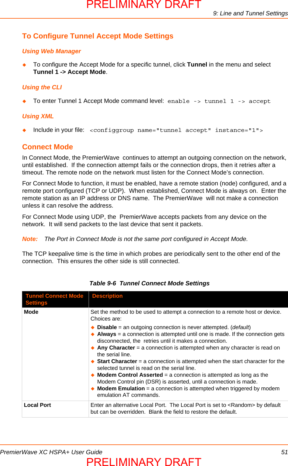 9: Line and Tunnel SettingsPremierWave XC HSPA+ User Guide 51To Configure Tunnel Accept Mode SettingsUsing Web ManagerTo configure the Accept Mode for a specific tunnel, click Tunnel in the menu and select Tunnel 1 -&gt; Accept Mode.Using the CLITo enter Tunnel 1 Accept Mode command level:  enable -&gt; tunnel 1 -&gt; acceptUsing XMLInclude in your file:   &lt;configgroup name=&quot;tunnel accept&quot; instance=&quot;1&quot;&gt;Connect ModeIn Connect Mode, the PremierWave  continues to attempt an outgoing connection on the network, until established.  If the connection attempt fails or the connection drops, then it retries after a timeout. The remote node on the network must listen for the Connect Mode’s connection.For Connect Mode to function, it must be enabled, have a remote station (node) configured, and a remote port configured (TCP or UDP).  When established, Connect Mode is always on.  Enter the remote station as an IP address or DNS name.  The PremierWave  will not make a connection unless it can resolve the address.  For Connect Mode using UDP, the  PremierWave accepts packets from any device on the network.  It will send packets to the last device that sent it packets.Note: The Port in Connect Mode is not the same port configured in Accept Mode.The TCP keepalive time is the time in which probes are periodically sent to the other end of the connection.  This ensures the other side is still connected.Table 9-6  Tunnel Connect Mode SettingsTunnel Connect Mode Settings DescriptionMode Set the method to be used to attempt a connection to a remote host or device.  Choices are:Disable = an outgoing connection is never attempted. (default)Always = a connection is attempted until one is made. If the connection gets disconnected, the  retries until it makes a connection.Any Character = a connection is attempted when any character is read on the serial line.Start Character = a connection is attempted when the start character for the selected tunnel is read on the serial line.Modem Control Asserted = a connection is attempted as long as the Modem Control pin (DSR) is asserted, until a connection is made.Modem Emulation = a connection is attempted when triggered by modem emulation AT commands.Local Port Enter an alternative Local Port.  The Local Port is set to &lt;Random&gt; by default but can be overridden.  Blank the field to restore the default.PRELIMINARY DRAFTPRELIMINARY DRAFT