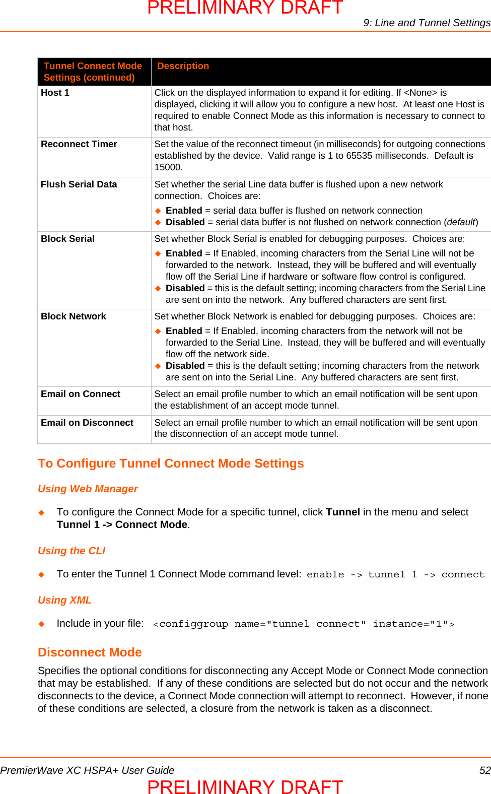9: Line and Tunnel SettingsPremierWave XC HSPA+ User Guide 52To Configure Tunnel Connect Mode SettingsUsing Web ManagerTo configure the Connect Mode for a specific tunnel, click Tunnel in the menu and select Tunnel 1 -&gt; Connect Mode.Using the CLITo enter the Tunnel 1 Connect Mode command level:  enable -&gt; tunnel 1 -&gt; connect Using XMLInclude in your file:   &lt;configgroup name=&quot;tunnel connect&quot; instance=&quot;1&quot;&gt;Disconnect ModeSpecifies the optional conditions for disconnecting any Accept Mode or Connect Mode connection that may be established.  If any of these conditions are selected but do not occur and the network disconnects to the device, a Connect Mode connection will attempt to reconnect.  However, if none of these conditions are selected, a closure from the network is taken as a disconnect.Host 1 Click on the displayed information to expand it for editing. If &lt;None&gt; is displayed, clicking it will allow you to configure a new host.  At least one Host is required to enable Connect Mode as this information is necessary to connect to that host.Reconnect Timer Set the value of the reconnect timeout (in milliseconds) for outgoing connections established by the device.  Valid range is 1 to 65535 milliseconds.  Default is 15000.Flush Serial Data Set whether the serial Line data buffer is flushed upon a new network connection.  Choices are:Enabled = serial data buffer is flushed on network connectionDisabled = serial data buffer is not flushed on network connection (default)Block Serial Set whether Block Serial is enabled for debugging purposes.  Choices are:Enabled = If Enabled, incoming characters from the Serial Line will not be forwarded to the network.  Instead, they will be buffered and will eventually flow off the Serial Line if hardware or software flow control is configured.Disabled = this is the default setting; incoming characters from the Serial Line are sent on into the network.  Any buffered characters are sent first.Block Network Set whether Block Network is enabled for debugging purposes.  Choices are:Enabled = If Enabled, incoming characters from the network will not be forwarded to the Serial Line.  Instead, they will be buffered and will eventually flow off the network side.Disabled = this is the default setting; incoming characters from the network are sent on into the Serial Line.  Any buffered characters are sent first.Email on Connect Select an email profile number to which an email notification will be sent upon the establishment of an accept mode tunnel.Email on Disconnect Select an email profile number to which an email notification will be sent upon the disconnection of an accept mode tunnel.Tunnel Connect Mode Settings (continued) DescriptionPRELIMINARY DRAFTPRELIMINARY DRAFT