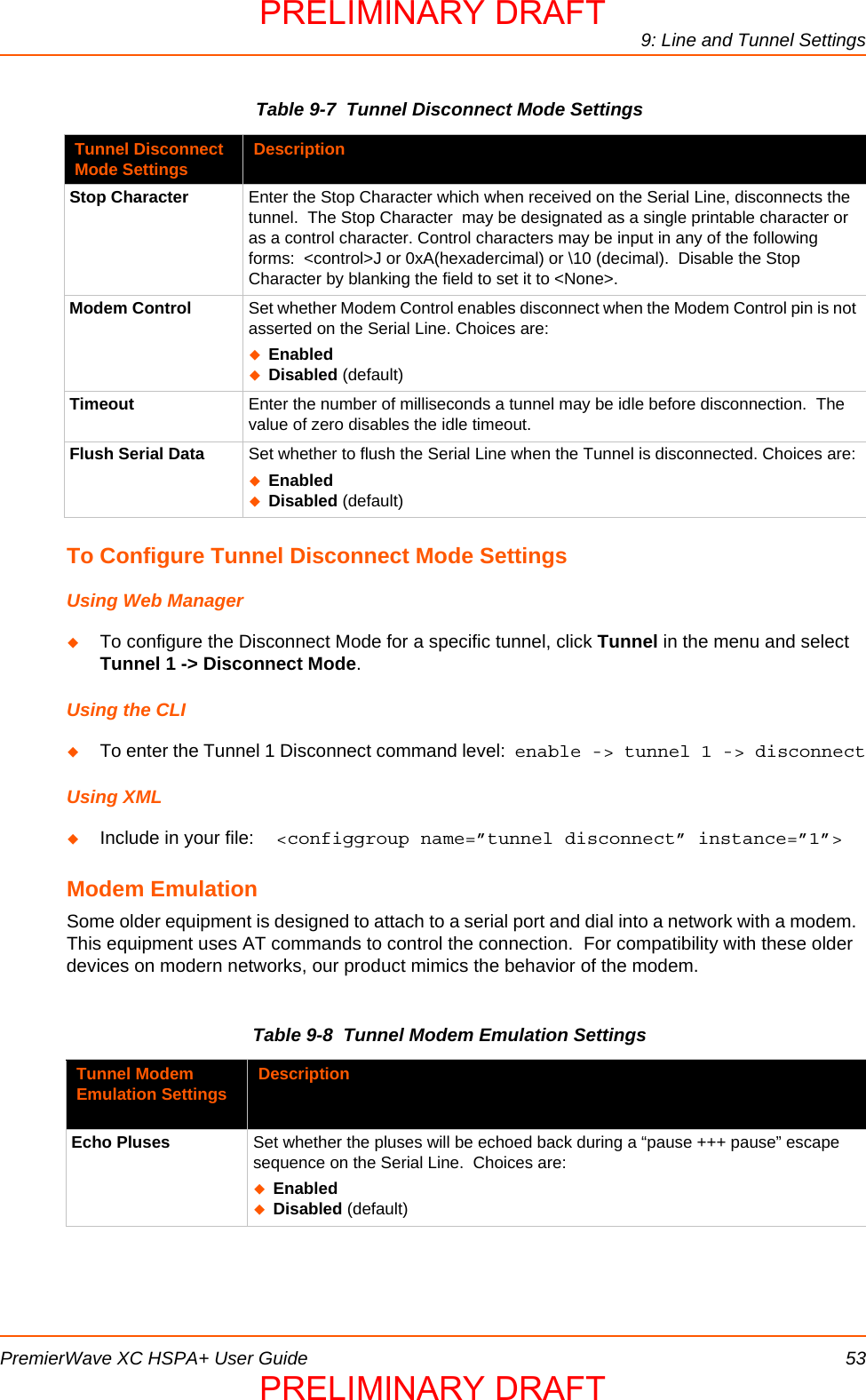 9: Line and Tunnel SettingsPremierWave XC HSPA+ User Guide 53Table 9-7  Tunnel Disconnect Mode SettingsTo Configure Tunnel Disconnect Mode SettingsUsing Web ManagerTo configure the Disconnect Mode for a specific tunnel, click Tunnel in the menu and select Tunnel 1 -&gt; Disconnect Mode.Using the CLITo enter the Tunnel 1 Disconnect command level:  enable -&gt; tunnel 1 -&gt; disconnectUsing XMLInclude in your file:  &lt;configgroup name=”tunnel disconnect” instance=”1”&gt;Modem EmulationSome older equipment is designed to attach to a serial port and dial into a network with a modem.  This equipment uses AT commands to control the connection.  For compatibility with these older devices on modern networks, our product mimics the behavior of the modem.Table 9-8  Tunnel Modem Emulation SettingsTunnel Disconnect Mode Settings DescriptionStop Character Enter the Stop Character which when received on the Serial Line, disconnects the tunnel.  The Stop Character  may be designated as a single printable character or as a control character. Control characters may be input in any of the following forms:  &lt;control&gt;J or 0xA(hexadercimal) or \10 (decimal).  Disable the Stop Character by blanking the field to set it to &lt;None&gt;.Modem Control Set whether Modem Control enables disconnect when the Modem Control pin is not asserted on the Serial Line. Choices are:EnabledDisabled (default)Timeout Enter the number of milliseconds a tunnel may be idle before disconnection.  The value of zero disables the idle timeout.Flush Serial Data Set whether to flush the Serial Line when the Tunnel is disconnected. Choices are:EnabledDisabled (default)Tunnel Modem Emulation Settings DescriptionEcho Pluses Set whether the pluses will be echoed back during a “pause +++ pause” escape sequence on the Serial Line.  Choices are:EnabledDisabled (default)PRELIMINARY DRAFTPRELIMINARY DRAFT