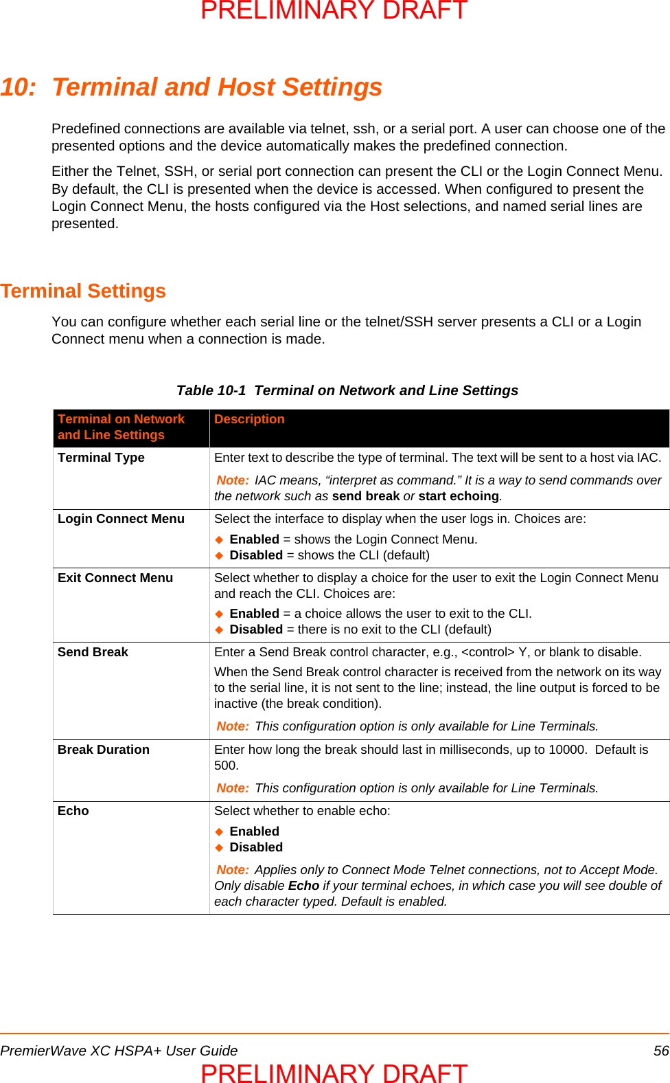 PremierWave XC HSPA+ User Guide 5610: Terminal and Host SettingsPredefined connections are available via telnet, ssh, or a serial port. A user can choose one of the presented options and the device automatically makes the predefined connection.Either the Telnet, SSH, or serial port connection can present the CLI or the Login Connect Menu. By default, the CLI is presented when the device is accessed. When configured to present the Login Connect Menu, the hosts configured via the Host selections, and named serial lines are presented.Terminal SettingsYou can configure whether each serial line or the telnet/SSH server presents a CLI or a Login Connect menu when a connection is made.Table 10-1  Terminal on Network and Line SettingsTerminal on Network and Line Settings DescriptionTerminal Type Enter text to describe the type of terminal. The text will be sent to a host via IAC. Note: IAC means, “interpret as command.” It is a way to send commands over the network such as send break or start echoing.Login Connect Menu Select the interface to display when the user logs in. Choices are:Enabled = shows the Login Connect Menu. Disabled = shows the CLI (default)Exit Connect Menu Select whether to display a choice for the user to exit the Login Connect Menu and reach the CLI. Choices are:Enabled = a choice allows the user to exit to the CLI.Disabled = there is no exit to the CLI (default)Send Break Enter a Send Break control character, e.g., &lt;control&gt; Y, or blank to disable.When the Send Break control character is received from the network on its way to the serial line, it is not sent to the line; instead, the line output is forced to be inactive (the break condition). Note: This configuration option is only available for Line Terminals.Break Duration Enter how long the break should last in milliseconds, up to 10000.  Default is 500.Note: This configuration option is only available for Line Terminals.Echo Select whether to enable echo:EnabledDisabledNote: Applies only to Connect Mode Telnet connections, not to Accept Mode. Only disable Echo if your terminal echoes, in which case you will see double of each character typed. Default is enabled.PRELIMINARY DRAFTPRELIMINARY DRAFT