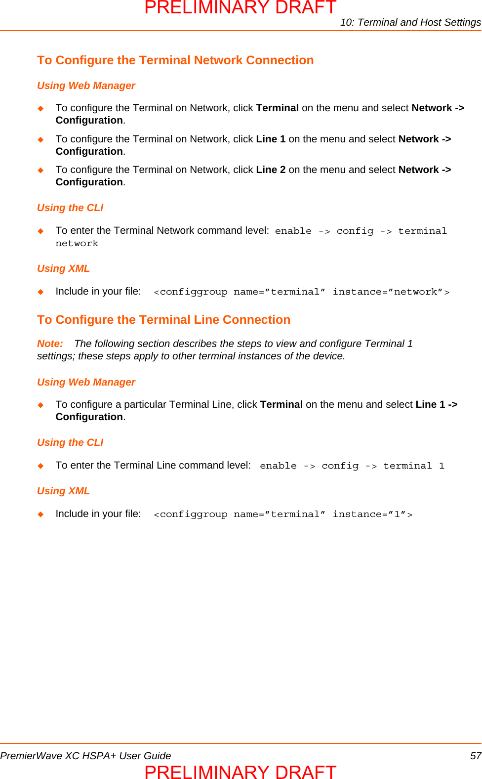 10: Terminal and Host SettingsPremierWave XC HSPA+ User Guide 57To Configure the Terminal Network ConnectionUsing Web ManagerTo configure the Terminal on Network, click Terminal on the menu and select Network -&gt; Configuration.   To configure the Terminal on Network, click Line 1 on the menu and select Network -&gt; Configuration.   To configure the Terminal on Network, click Line 2 on the menu and select Network -&gt; Configuration.   Using the CLITo enter the Terminal Network command level:  enable -&gt; config -&gt; terminal networkUsing XMLInclude in your file:  &lt;configgroup name=”terminal” instance=”network”&gt;To Configure the Terminal Line ConnectionNote: The following section describes the steps to view and configure Terminal 1 settings; these steps apply to other terminal instances of the device.Using Web ManagerTo configure a particular Terminal Line, click Terminal on the menu and select Line 1 -&gt; Configuration.   Using the CLITo enter the Terminal Line command level:  enable -&gt; config -&gt; terminal 1Using XMLInclude in your file:  &lt;configgroup name=”terminal” instance=”1”&gt;PRELIMINARY DRAFTPRELIMINARY DRAFT