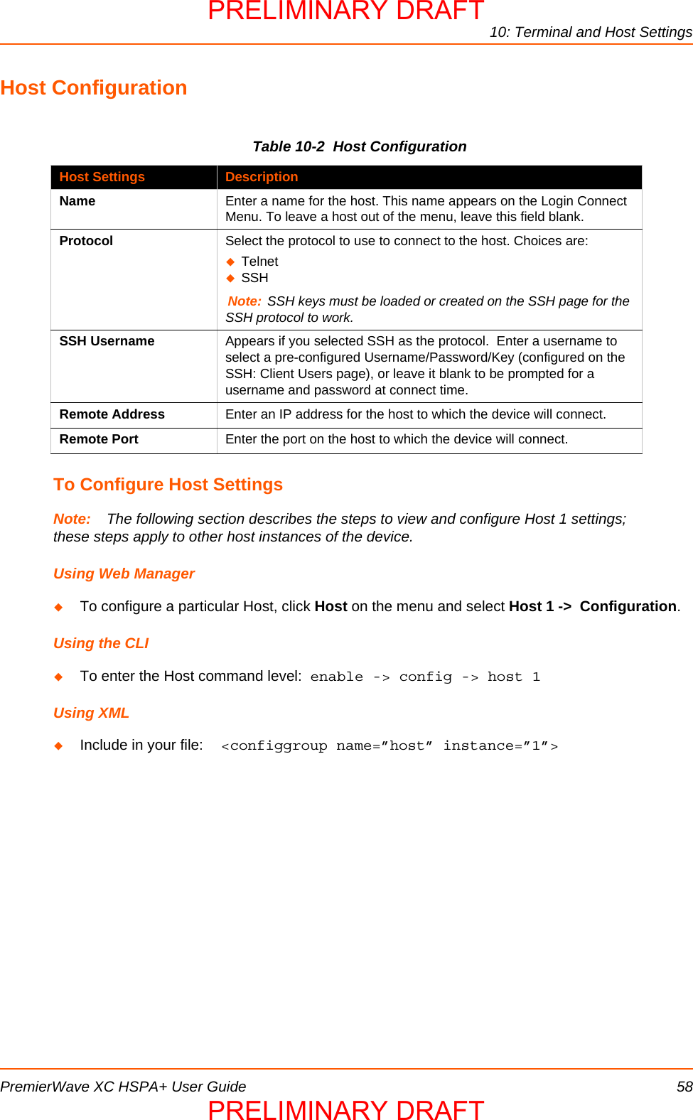10: Terminal and Host SettingsPremierWave XC HSPA+ User Guide 58Host ConfigurationTable 10-2  Host ConfigurationTo Configure Host SettingsNote: The following section describes the steps to view and configure Host 1 settings; these steps apply to other host instances of the device.Using Web ManagerTo configure a particular Host, click Host on the menu and select Host 1 -&gt;  Configuration.   Using the CLITo enter the Host command level:  enable -&gt; config -&gt; host 1Using XMLInclude in your file:  &lt;configgroup name=”host” instance=”1”&gt;Host Settings DescriptionName Enter a name for the host. This name appears on the Login Connect Menu. To leave a host out of the menu, leave this field blank. Protocol Select the protocol to use to connect to the host. Choices are:Telnet SSH Note: SSH keys must be loaded or created on the SSH page for the SSH protocol to work.SSH Username Appears if you selected SSH as the protocol.  Enter a username to select a pre-configured Username/Password/Key (configured on the SSH: Client Users page), or leave it blank to be prompted for a username and password at connect time.Remote Address Enter an IP address for the host to which the device will connect. Remote Port Enter the port on the host to which the device will connect.PRELIMINARY DRAFTPRELIMINARY DRAFT