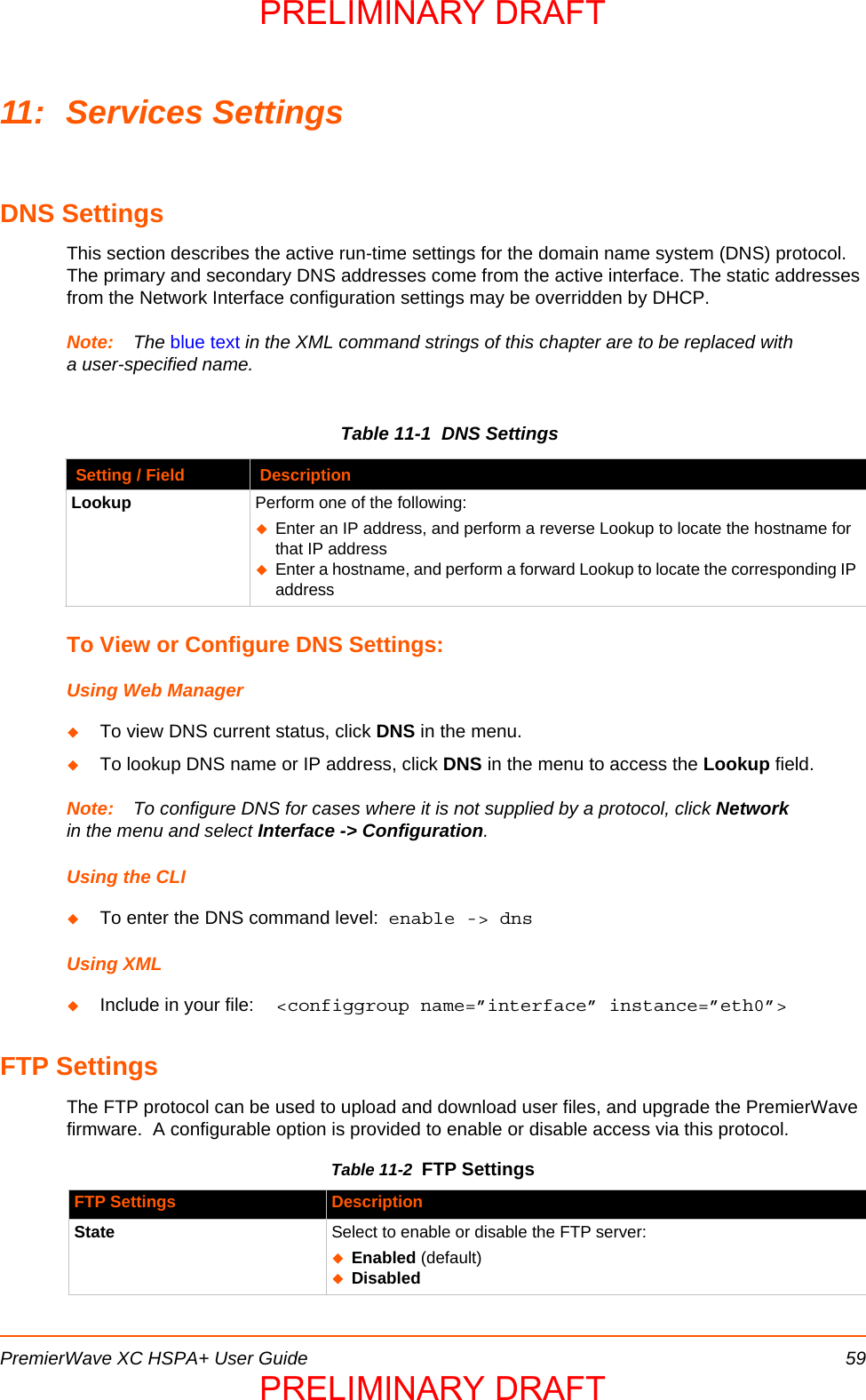 PremierWave XC HSPA+ User Guide 5911: Services SettingsDNS SettingsThis section describes the active run-time settings for the domain name system (DNS) protocol. The primary and secondary DNS addresses come from the active interface. The static addresses from the Network Interface configuration settings may be overridden by DHCP. Note: The blue text in the XML command strings of this chapter are to be replaced with a user-specified name.Table 11-1  DNS SettingsTo View or Configure DNS Settings:Using Web ManagerTo view DNS current status, click DNS in the menu.To lookup DNS name or IP address, click DNS in the menu to access the Lookup field.Note: To configure DNS for cases where it is not supplied by a protocol, click Network in the menu and select Interface -&gt; Configuration.Using the CLITo enter the DNS command level:  enable -&gt; dnsUsing XMLInclude in your file:  &lt;configgroup name=”interface” instance=”eth0”&gt;FTP SettingsThe FTP protocol can be used to upload and download user files, and upgrade the PremierWave firmware.  A configurable option is provided to enable or disable access via this protocol.Table 11-2  FTP SettingsSetting / Field DescriptionLookup Perform one of the following:Enter an IP address, and perform a reverse Lookup to locate the hostname for that IP addressEnter a hostname, and perform a forward Lookup to locate the corresponding IP addressFTP Settings DescriptionState Select to enable or disable the FTP server:Enabled (default)DisabledPRELIMINARY DRAFTPRELIMINARY DRAFT