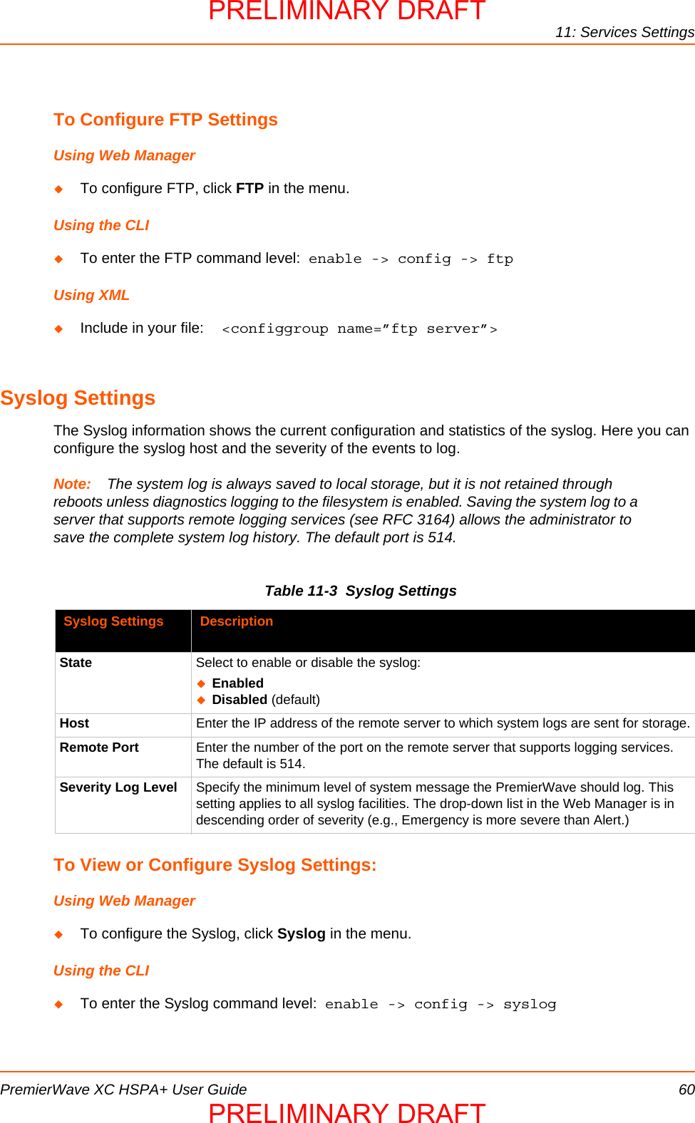 11: Services SettingsPremierWave XC HSPA+ User Guide 60To Configure FTP SettingsUsing Web ManagerTo configure FTP, click FTP in the menu.Using the CLITo enter the FTP command level:  enable -&gt; config -&gt; ftpUsing XMLInclude in your file:  &lt;configgroup name=”ftp server”&gt;Syslog SettingsThe Syslog information shows the current configuration and statistics of the syslog. Here you can configure the syslog host and the severity of the events to log.Note: The system log is always saved to local storage, but it is not retained through reboots unless diagnostics logging to the filesystem is enabled. Saving the system log to a server that supports remote logging services (see RFC 3164) allows the administrator to save the complete system log history. The default port is 514.Table 11-3  Syslog SettingsTo View or Configure Syslog Settings:Using Web ManagerTo configure the Syslog, click Syslog in the menu.Using the CLITo enter the Syslog command level:  enable -&gt; config -&gt; syslogSyslog Settings DescriptionState Select to enable or disable the syslog:EnabledDisabled (default)Host Enter the IP address of the remote server to which system logs are sent for storage.Remote Port Enter the number of the port on the remote server that supports logging services. The default is 514.Severity Log Level Specify the minimum level of system message the PremierWave should log. This setting applies to all syslog facilities. The drop-down list in the Web Manager is in descending order of severity (e.g., Emergency is more severe than Alert.)PRELIMINARY DRAFTPRELIMINARY DRAFT