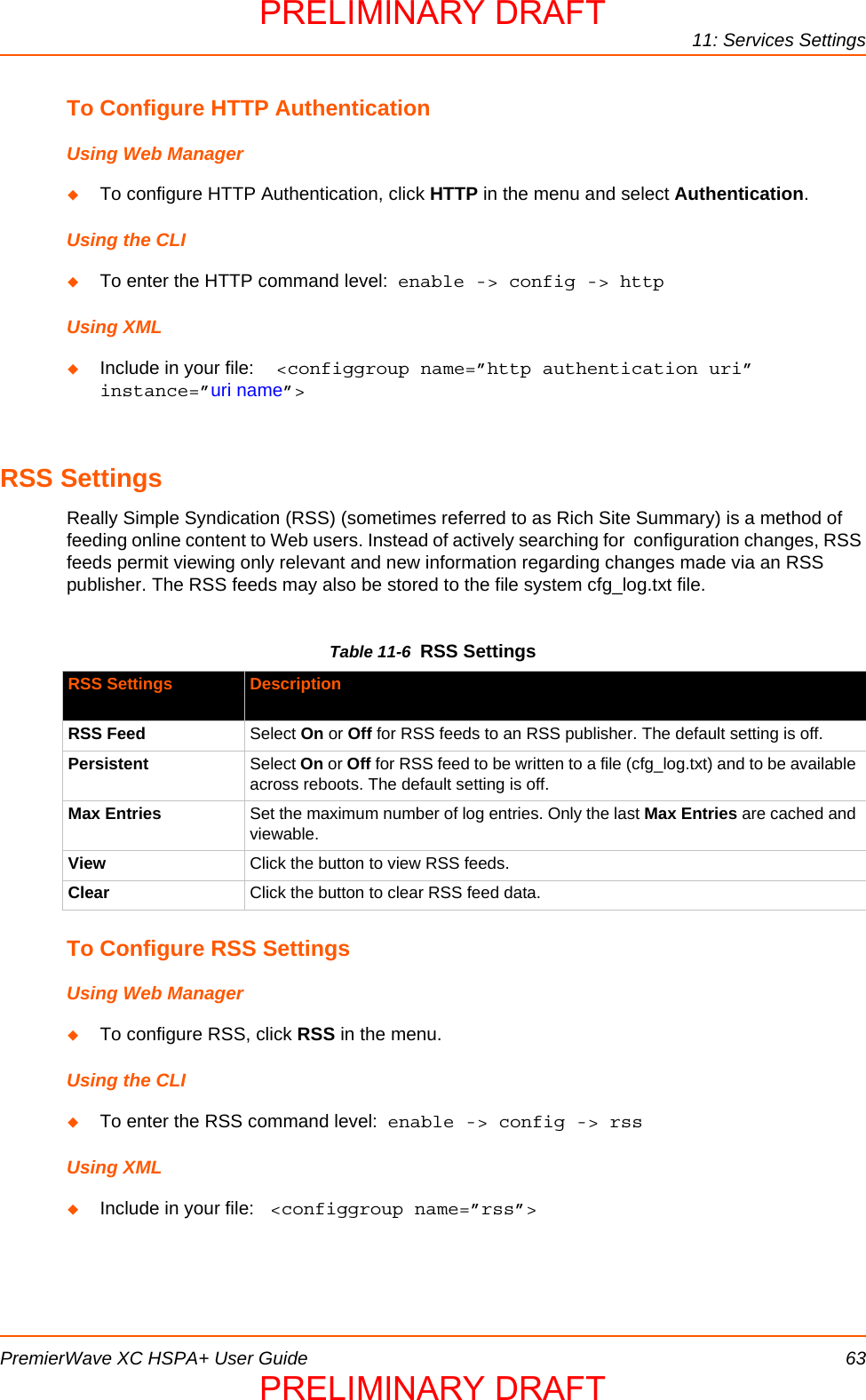 11: Services SettingsPremierWave XC HSPA+ User Guide 63To Configure HTTP AuthenticationUsing Web ManagerTo configure HTTP Authentication, click HTTP in the menu and select Authentication.Using the CLITo enter the HTTP command level:  enable -&gt; config -&gt; httpUsing XMLInclude in your file:  &lt;configgroup name=”http authentication uri” instance=”uri name”&gt;RSS SettingsReally Simple Syndication (RSS) (sometimes referred to as Rich Site Summary) is a method of feeding online content to Web users. Instead of actively searching for  configuration changes, RSS feeds permit viewing only relevant and new information regarding changes made via an RSS publisher. The RSS feeds may also be stored to the file system cfg_log.txt file.Table 11-6  RSS SettingsTo Configure RSS SettingsUsing Web ManagerTo configure RSS, click RSS in the menu.Using the CLITo enter the RSS command level:  enable -&gt; config -&gt; rssUsing XMLInclude in your file:  &lt;configgroup name=”rss”&gt;RSS Settings DescriptionRSS Feed Select On or Off for RSS feeds to an RSS publisher. The default setting is off.Persistent Select On or Off for RSS feed to be written to a file (cfg_log.txt) and to be available across reboots. The default setting is off.Max Entries Set the maximum number of log entries. Only the last Max Entries are cached and viewable.View Click the button to view RSS feeds.Clear Click the button to clear RSS feed data.PRELIMINARY DRAFTPRELIMINARY DRAFT