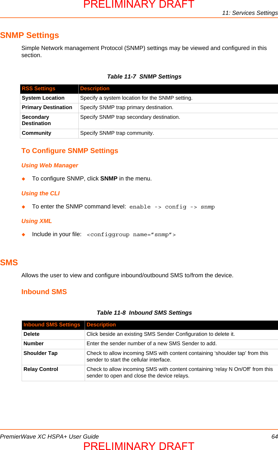 11: Services SettingsPremierWave XC HSPA+ User Guide 64SNMP SettingsSimple Network management Protocol (SNMP) settings may be viewed and configured in this section.Table 11-7  SNMP SettingsTo Configure SNMP SettingsUsing Web ManagerTo configure SNMP, click SNMP in the menu.Using the CLITo enter the SNMP command level:  enable -&gt; config -&gt; snmpUsing XMLInclude in your file:  &lt;configgroup name=”snmp”&gt;SMSAllows the user to view and configure inbound/outbound SMS to/from the device.Inbound SMSTable 11-8  Inbound SMS SettingsRSS Settings DescriptionSystem Location Specify a system location for the SNMP setting.Primary Destination Specify SNMP trap primary destination.Secondary Destination Specify SNMP trap secondary destination.Community Specify SNMP trap community.Inbound SMS Settings DescriptionDelete Click beside an existing SMS Sender Configuration to delete it.Number Enter the sender number of a new SMS Sender to add.Shoulder Tap Check to allow incoming SMS with content containing ‘shoulder tap’ from this sender to start the cellular interface.Relay Control Check to allow incoming SMS with content containing ‘relay N On/Off’ from this sender to open and close the device relays.PRELIMINARY DRAFTPRELIMINARY DRAFT