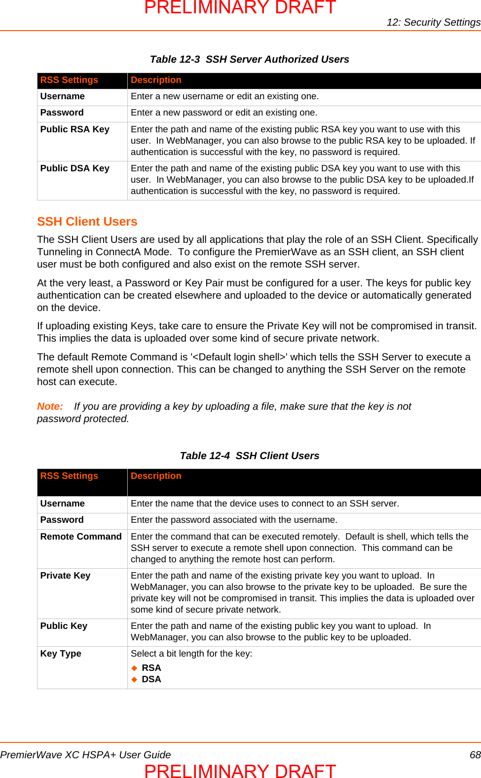 12: Security SettingsPremierWave XC HSPA+ User Guide 68Table 12-3  SSH Server Authorized UsersSSH Client UsersThe SSH Client Users are used by all applications that play the role of an SSH Client. Specifically Tunneling in ConnectA Mode.  To configure the PremierWave as an SSH client, an SSH client user must be both configured and also exist on the remote SSH server.At the very least, a Password or Key Pair must be configured for a user. The keys for public key authentication can be created elsewhere and uploaded to the device or automatically generated on the device.If uploading existing Keys, take care to ensure the Private Key will not be compromised in transit. This implies the data is uploaded over some kind of secure private network.The default Remote Command is &apos;&lt;Default login shell&gt;&apos; which tells the SSH Server to execute a remote shell upon connection. This can be changed to anything the SSH Server on the remote host can execute.Note: If you are providing a key by uploading a file, make sure that the key is not password protected.Table 12-4  SSH Client UsersRSS Settings DescriptionUsername Enter a new username or edit an existing one.Password Enter a new password or edit an existing one.Public RSA Key Enter the path and name of the existing public RSA key you want to use with this user.  In WebManager, you can also browse to the public RSA key to be uploaded. If authentication is successful with the key, no password is required.Public DSA Key Enter the path and name of the existing public DSA key you want to use with this user.  In WebManager, you can also browse to the public DSA key to be uploaded.If authentication is successful with the key, no password is required.RSS Settings DescriptionUsername Enter the name that the device uses to connect to an SSH server.Password Enter the password associated with the username.Remote Command Enter the command that can be executed remotely.  Default is shell, which tells the SSH server to execute a remote shell upon connection.  This command can be changed to anything the remote host can perform.Private Key Enter the path and name of the existing private key you want to upload.  In WebManager, you can also browse to the private key to be uploaded.  Be sure the private key will not be compromised in transit. This implies the data is uploaded over some kind of secure private network.Public Key Enter the path and name of the existing public key you want to upload.  In WebManager, you can also browse to the public key to be uploaded.Key Type Select a bit length for the key:RSADSAPRELIMINARY DRAFTPRELIMINARY DRAFT