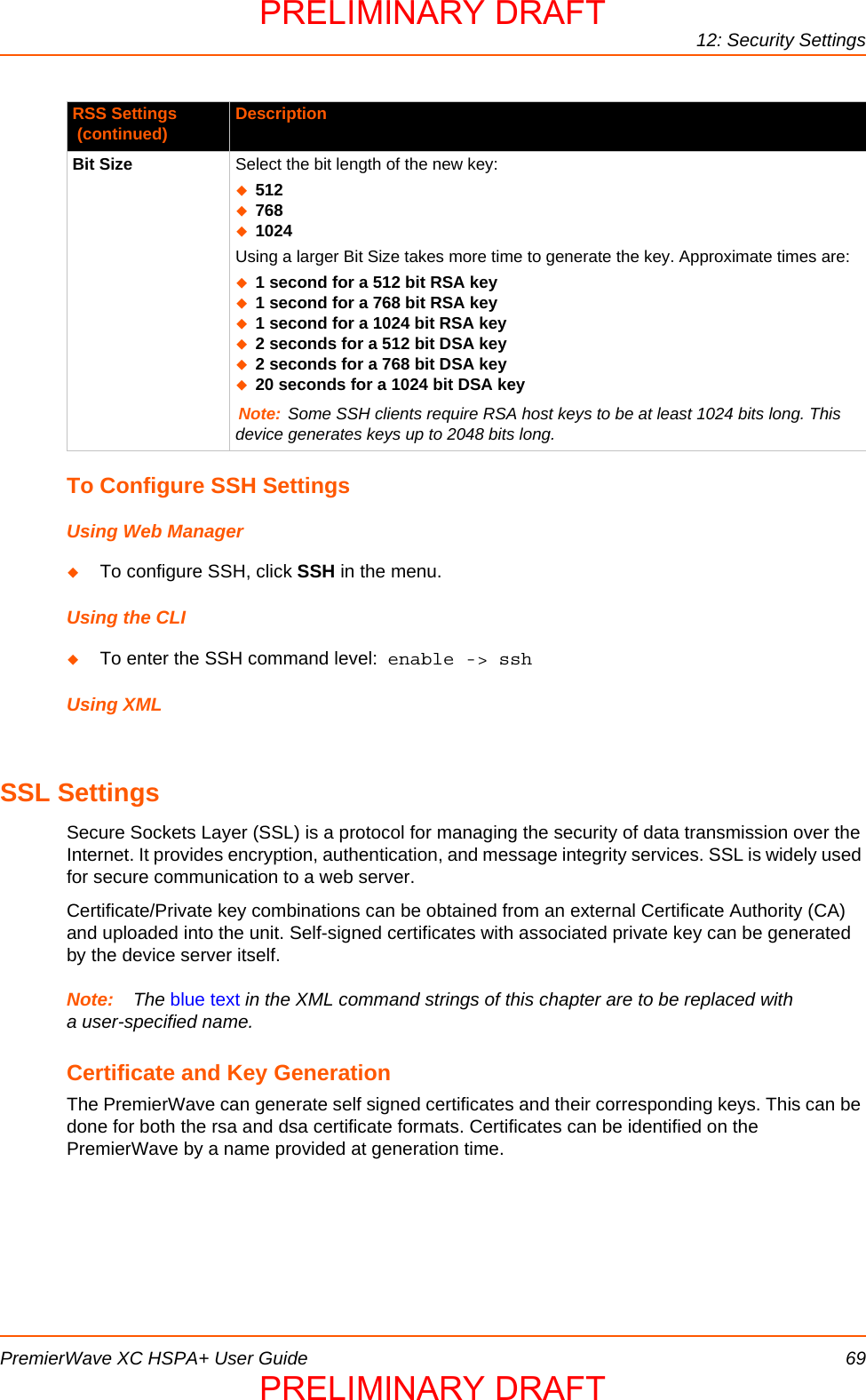 12: Security SettingsPremierWave XC HSPA+ User Guide 69To Configure SSH SettingsUsing Web ManagerTo configure SSH, click SSH in the menu.Using the CLITo enter the SSH command level:  enable -&gt; sshUsing XMLSSL SettingsSecure Sockets Layer (SSL) is a protocol for managing the security of data transmission over the Internet. It provides encryption, authentication, and message integrity services. SSL is widely used for secure communication to a web server.Certificate/Private key combinations can be obtained from an external Certificate Authority (CA) and uploaded into the unit. Self-signed certificates with associated private key can be generated by the device server itself.Note: The blue text in the XML command strings of this chapter are to be replaced with a user-specified name.Certificate and Key GenerationThe PremierWave can generate self signed certificates and their corresponding keys. This can be done for both the rsa and dsa certificate formats. Certificates can be identified on the PremierWave by a name provided at generation time.Bit Size Select the bit length of the new key:5127681024Using a larger Bit Size takes more time to generate the key. Approximate times are:1 second for a 512 bit RSA key1 second for a 768 bit RSA key1 second for a 1024 bit RSA key2 seconds for a 512 bit DSA key2 seconds for a 768 bit DSA key20 seconds for a 1024 bit DSA keyNote: Some SSH clients require RSA host keys to be at least 1024 bits long. This device generates keys up to 2048 bits long. RSS Settings (continued) DescriptionPRELIMINARY DRAFTPRELIMINARY DRAFT