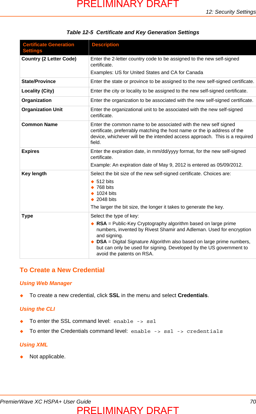 12: Security SettingsPremierWave XC HSPA+ User Guide 70Table 12-5  Certificate and Key Generation SettingsTo Create a New CredentialUsing Web ManagerTo create a new credential, click SSL in the menu and select Credentials.Using the CLITo enter the SSL command level:  enable -&gt; sslTo enter the Credentials command level:  enable -&gt; ssl -&gt; credentials Using XMLNot applicable.Certificate Generation Settings DescriptionCountry (2 Letter Code) Enter the 2-letter country code to be assigned to the new self-signed certificate.Examples: US for United States and CA for CanadaState/Province Enter the state or province to be assigned to the new self-signed certificate.Locality (City) Enter the city or locality to be assigned to the new self-signed certificate.Organization Enter the organization to be associated with the new self-signed certificate.Organization Unit Enter the organizational unit to be associated with the new self-signed certificate.Common Name Enter the common name to be associated with the new self signed certificate, preferrably matching the host name or the ip address of the device, whichever will be the intended access approach.  This is a required field.Expires Enter the expiration date, in mm/dd/yyyy format, for the new self-signed certificate.Example: An expiration date of May 9, 2012 is entered as 05/09/2012.Key length Select the bit size of the new self-signed certificate. Choices are:512 bits768 bits1024 bits2048 bitsThe larger the bit size, the longer it takes to generate the key. Type Select the type of key:RSA = Public-Key Cryptography algorithm based on large prime numbers, invented by Rivest Shamir and Adleman. Used for encryption and signing. DSA = Digital Signature Algorithm also based on large prime numbers, but can only be used for signing. Developed by the US government to avoid the patents on RSA.PRELIMINARY DRAFTPRELIMINARY DRAFT