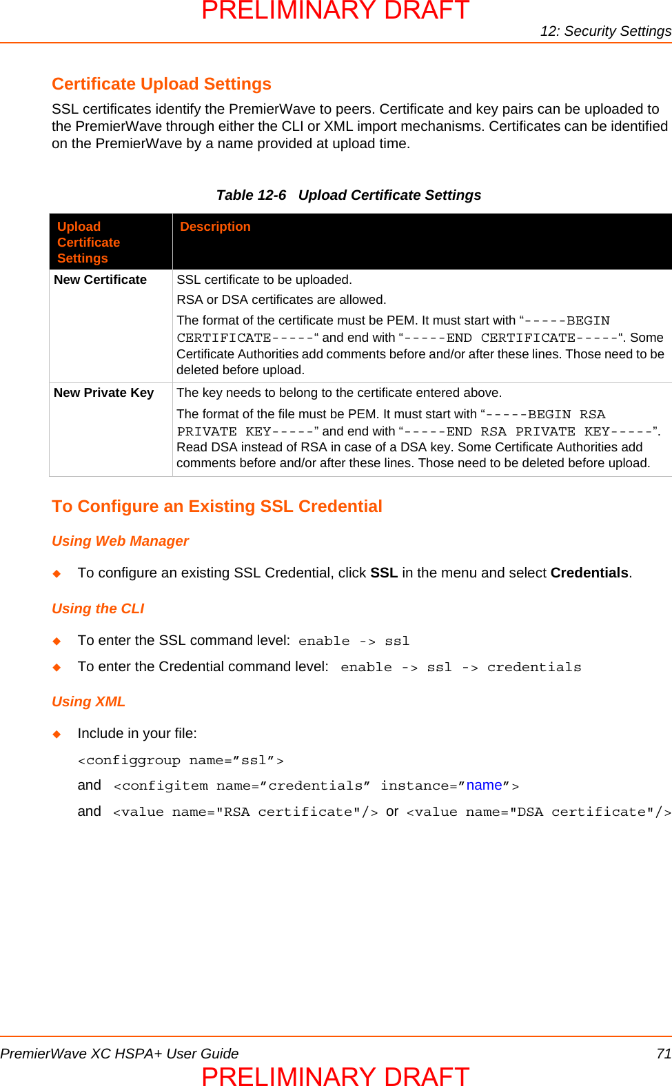 12: Security SettingsPremierWave XC HSPA+ User Guide 71Certificate Upload SettingsSSL certificates identify the PremierWave to peers. Certificate and key pairs can be uploaded to the PremierWave through either the CLI or XML import mechanisms. Certificates can be identified on the PremierWave by a name provided at upload time.Table 12-6   Upload Certificate SettingsTo Configure an Existing SSL CredentialUsing Web ManagerTo configure an existing SSL Credential, click SSL in the menu and select Credentials.Using the CLITo enter the SSL command level:  enable -&gt; sslTo enter the Credential command level:   enable -&gt; ssl -&gt; credentials Using XMLInclude in your file:  &lt;configgroup name=”ssl”&gt;and   &lt;configitem name=”credentials” instance=”name”&gt;and   &lt;value name=&quot;RSA certificate&quot;/&gt;  or  &lt;value name=&quot;DSA certificate&quot;/&gt;Upload Certificate SettingsDescriptionNew Certificate SSL certificate to be uploaded.RSA or DSA certificates are allowed.The format of the certificate must be PEM. It must start with “-----BEGIN CERTIFICATE-----“ and end with “-----END CERTIFICATE-----“. Some Certificate Authorities add comments before and/or after these lines. Those need to be deleted before upload.New Private Key The key needs to belong to the certificate entered above.The format of the file must be PEM. It must start with “-----BEGIN RSA PRIVATE KEY-----” and end with “-----END RSA PRIVATE KEY-----”. Read DSA instead of RSA in case of a DSA key. Some Certificate Authorities add comments before and/or after these lines. Those need to be deleted before upload.PRELIMINARY DRAFTPRELIMINARY DRAFT