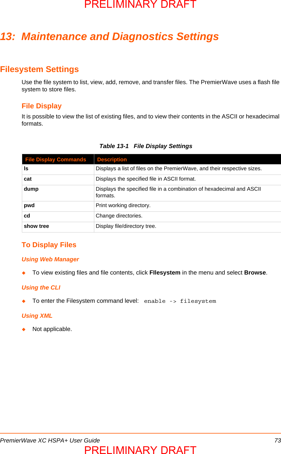 PremierWave XC HSPA+ User Guide 7313: Maintenance and Diagnostics SettingsFilesystem SettingsUse the file system to list, view, add, remove, and transfer files. The PremierWave uses a flash file system to store files.File Display It is possible to view the list of existing files, and to view their contents in the ASCII or hexadecimal formats.Table 13-1   File Display SettingsTo Display FilesUsing Web ManagerTo view existing files and file contents, click FIlesystem in the menu and select Browse.Using the CLITo enter the Filesystem command level:  enable -&gt; filesystemUsing XMLNot applicable.File Display Commands Descriptionls Displays a list of files on the PremierWave, and their respective sizes.cat Displays the specified file in ASCII format.dump Displays the specified file in a combination of hexadecimal and ASCII formats.pwd Print working directory.cd Change directories.show tree Display file/directory tree.PRELIMINARY DRAFTPRELIMINARY DRAFT