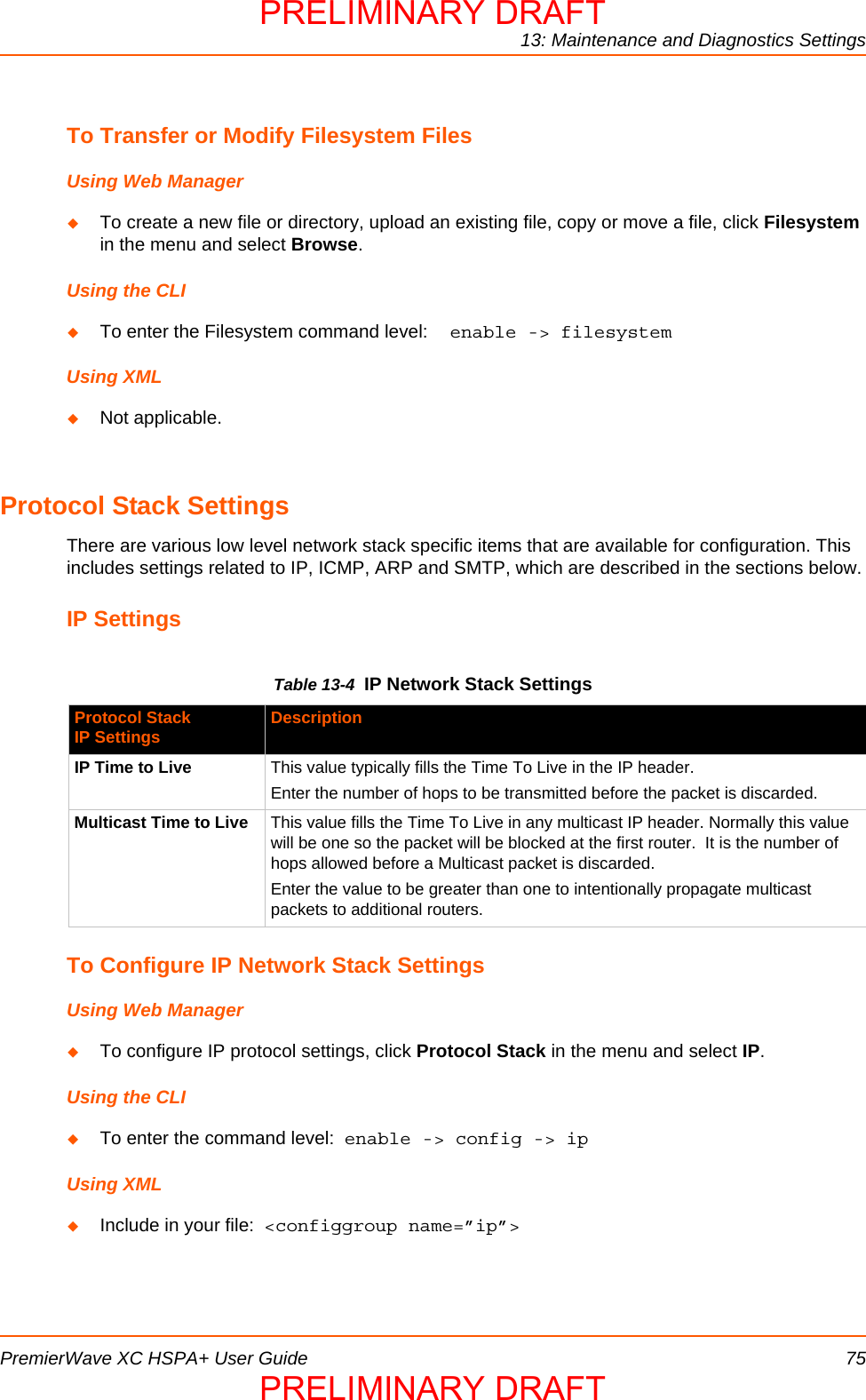 13: Maintenance and Diagnostics SettingsPremierWave XC HSPA+ User Guide 75To Transfer or Modify Filesystem FilesUsing Web ManagerTo create a new file or directory, upload an existing file, copy or move a file, click Filesystem in the menu and select Browse.Using the CLITo enter the Filesystem command level:  enable -&gt; filesystemUsing XMLNot applicable.Protocol Stack SettingsThere are various low level network stack specific items that are available for configuration. This includes settings related to IP, ICMP, ARP and SMTP, which are described in the sections below.IP SettingsTable 13-4  IP Network Stack SettingsTo Configure IP Network Stack SettingsUsing Web ManagerTo configure IP protocol settings, click Protocol Stack in the menu and select IP.Using the CLITo enter the command level:  enable -&gt; config -&gt; ipUsing XMLInclude in your file:  &lt;configgroup name=”ip”&gt;Protocol StackIP Settings DescriptionIP Time to Live This value typically fills the Time To Live in the IP header. Enter the number of hops to be transmitted before the packet is discarded. Multicast Time to Live This value fills the Time To Live in any multicast IP header. Normally this value will be one so the packet will be blocked at the first router.  It is the number of hops allowed before a Multicast packet is discarded. Enter the value to be greater than one to intentionally propagate multicast packets to additional routers.PRELIMINARY DRAFTPRELIMINARY DRAFT